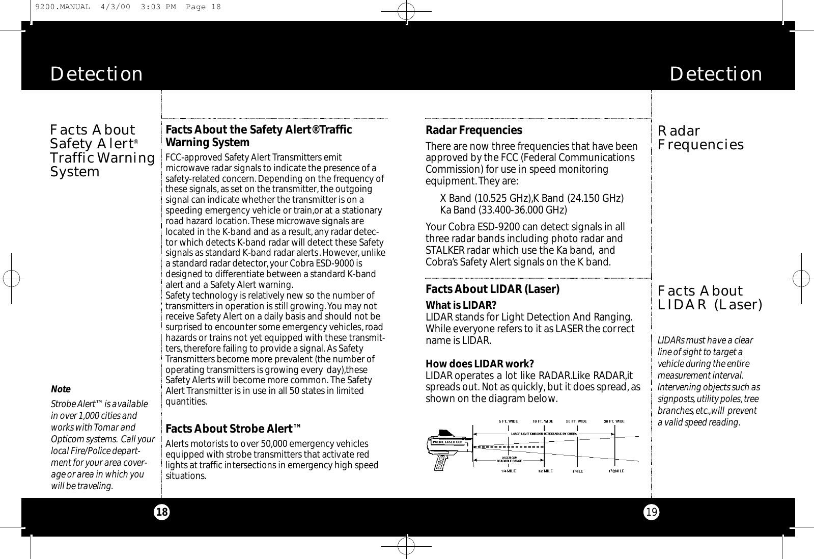 Detection 19Radar FrequenciesThere are now three frequencies that have beenapproved by the FCC (Federal CommunicationsCommission) for use in speed monitoring equipment.They are:X Band (10.525 GHz),K Band (24.150 GHz)Ka Band (33.400-36.000 GHz)Your Cobra ESD-9200 can detect signals in allthree radar bands including photo radar andSTALKER radar which use the Ka band, andCobra’s Safety Alert signals on the K band.Facts About LIDAR (Laser)What is LIDAR?LIDAR stands for Light Detection And Ranging.While everyone refers to it as LASER the correctname is LIDAR.How does LIDAR work?LIDAR operates a lot like RADAR.Like RADAR,itspreads out. Not as quickly, but it does spread,asshown on the diagram below.RadarFrequenciesFacts AboutLIDAR (Laser)Facts About the Safety Alert® Traffic Warning SystemFCC-approved Safety Alert Transmitters emitmicrowave radar signals to indicate the presence of asafety-related concern.Depending on the frequency ofthese signals, as set on the transmitter,the outgoingsignal can indicate whether the transmitter is on aspeeding emergency vehicle or train,or at a stationaryroad hazard location.These microwave signals arelocated in the K-band and as a result,any radar detec-tor which detects K-band radar will detect these Safetysignals as standard K-band radar alerts. However, unlikea standard radar detector,your Cobra ESD-9000 isdesigned to differentiate between a standard K-bandalert and a Safety Alert warning.Safety technology is relatively new so the number oftransmitters in operation is still growing.You may notreceive Safety Alert on a daily basis and should not besurprised to encounter some emergency vehicles,roadhazards or trains not yet equipped with these transmit-ters,therefore failing to provide a signal. As SafetyTransmitters become more prevalent (the number ofoperating transmitters is growing every day),theseSafety Alerts will become more common. The SafetyAlertTransmitter is in use in all 50 states in limitedquantities.Facts About Strobe Alert™Alerts motorists to over 50,000 emergency vehiclesequipped with strobe transmitters that activate redlights at traffic intersections in emergency high speedsituations.NoteStrobe Alert™ is availablein over 1,000 cities andworks with Tomar andOpticom systems. Call yourlocal Fire/Police depart-ment for your area cover-age or area in which youwill be traveling.Detection 18Facts AboutSafety Alert®Tr a ff i cWa rn i n gSystemLIDARs must have a clearline of sight to target avehicle during the entiremeasurement interval.Intervening objects such assignposts,utility poles,treebranches,etc.,will preventa valid speed reading.9200.MANUAL  4/3/00  3:03 PM  Page 18