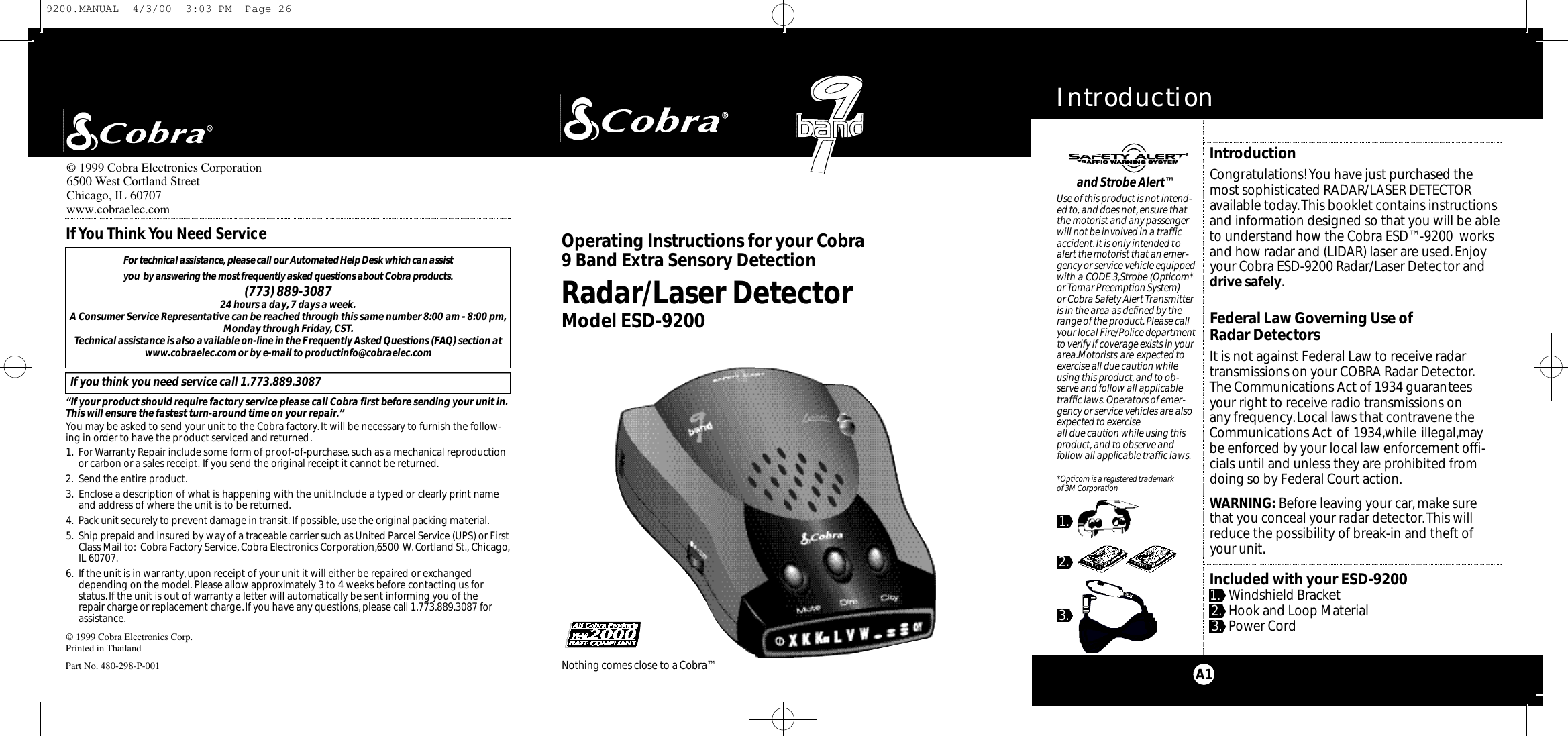 IntroductionA1IntroductionCongratulations! You have just purchased themost sophisticated RADAR/LASER DETECTORavailable today.This booklet contains instructionsand information designed so that you will be ableto understand how the Cobra ESD™-9200  worksand how radar and (LIDAR) laser are used.Enjoyyour Cobra ESD-9200 Radar/Laser Detector anddrive safely.Federal Law Governing Use of Radar DetectorsIt is not against Federal Law to receive radar transmissions on your COBRA Radar Detector.The Communications Act of 1934 guarantees your right to receive radio transmissions on any frequency.Local laws that contravene theCommunications Act of 1934,while illegal,maybe enforced by your local law enforcement offi-cials until and unless they are prohibited fromdoing so by Federal Court action.WARNING: Before leaving your car,make surethat you conceal your radar detector.This willreduce the possibility of break-in and theft ofyour unit.Included with your ESD-92001. Windshield Bracket2. Hook and Loop Material3. Power CordM i c ro Ta l kRadar/Laser DetectorModel ESD-9200O pe r ating Instru ctions for your Co b ra 9 Band Ext ra Se n s o ry De te ct i o n© 1999 Cobra Electronics Corp.Printed in ThailandPart No. 480-298-P-001For te c h n i cal assistance,please call our Au to m a t ed Help Desk which can assist you  by answering the most fre q u e n t ly asked questions about Co b r a prod u ct s .(773) 889-3087 24 hours a day,7 days a week.A Consumer Service Representative can be reached through this same number 8:00 am - 8:00 pm,Monday through Friday,CST.Technical assistance is also available on-line in the Frequently Asked Questions (FAQ) section atwww.cobraelec.com or by e-mail to productinfo@cobraelec.comIf you think you need service call 1.773.889.3087“If your product should require factory service please call Cobra first before sending your unit in.This will ensure the fastest turn-around time on your repair.”You may be asked to send your unit to the Cobra factory.It will be necessary to furnish the follow-ing in order to have the product serviced and returned.1. For Warranty Repair include some form of proof-of-purchase, such as a mechanical reproductionor carbon or a sales receipt. If you send the original receipt it cannot be returned.2. Send the entire product.3. Enclose a description of what is happening with the unit.Include a typed or clearly print nameand address of where the unit is to be returned.4. Pack unit securely to prevent damage in transit. If possible,use the original packing material.5. Ship prepaid and insured by way of a traceable carrier such as United Parcel Service (UPS) or FirstClass Mail to: Cobra Factory Service,Cobra Electronics Corporation,6500 W.Cortland St., Chicago,IL 60707.6. If the unit is in warranty,upon receipt of your unit it will either be repaired or exchangeddepending on the model. Please allow approximately 3 to 4 weeks before contacting us for status.If the unit is out of warranty a letter will automatically be sent informing you of the repair charge or replacement charge.If you have any questions, please call 1.773.889.3087 forassistance.If You Think You Need Serviceand Strobe Alert™Use of this product is not intend-ed to, and does not,ensure thatthe motorist and any passengerwill not be involved in a trafficaccident.It is only intended toalert the motorist that an emer-gency or service vehicle equippedwith a CODE 3,Strobe (Opticom*or Tomar Preemption System) or Cobra Safety Alert Transmitteris in the area as defined by therange of the product.Please callyour local Fire/Police departmentto verify if coverage exists in yourarea.Motorists are expected toexercise all due caution whileusing this product,and to ob-serve and follow all applicabletraffic laws.Operators of emer-gency or service vehicles are alsoexpected to exercise all due caution while using thisproduct, and to observe and follow all applicable traffic laws.*Opticom is a registered trademark of 3M Corporation1.2.3.Nothing comes close to a Co b ra ™© 1999 Cobra Electronics Corporation6500 West Cortland StreetChicago, IL 60707www.cobraelec.com9200.MANUAL  4/3/00  3:03 PM  Page 26