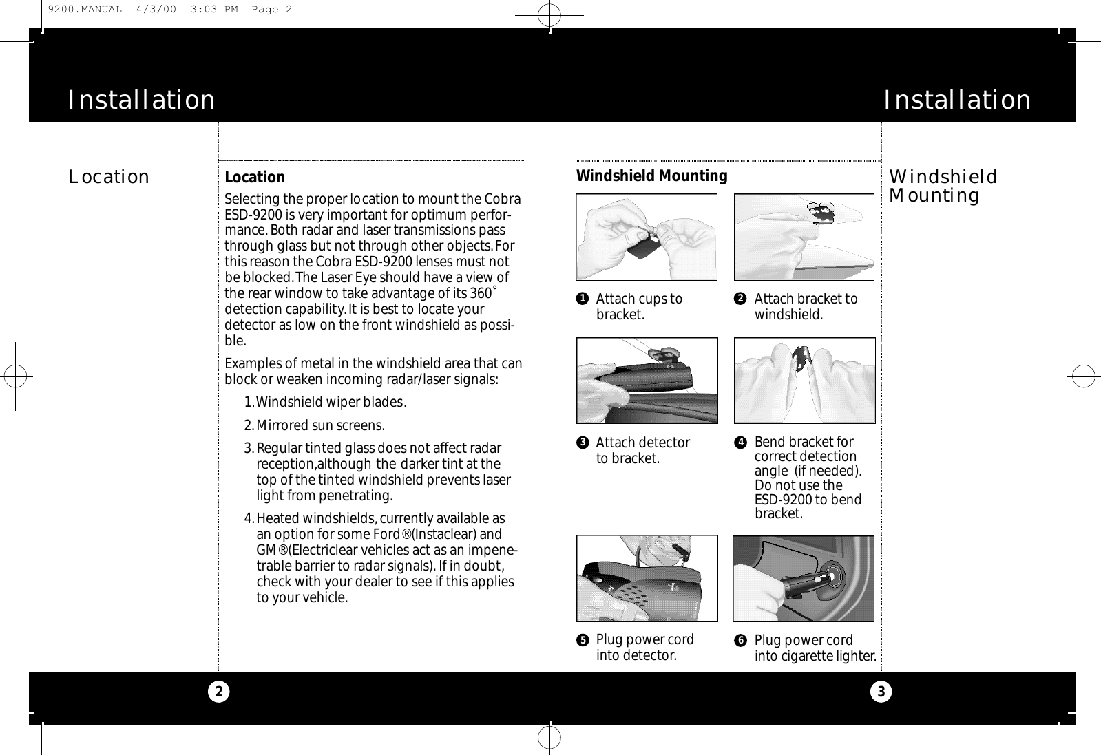 Installation3Installation21 23 4Attach cups tobracket.Attach detectorto bracket.Plug power cordinto detector.Attach bracket towindshield.Bend bracket forcorrect detectionangle  (if needed).Do not use the ESD-9200 to bendbracket.Plug power cordi nto cigare t te lighte r.56LocationSelecting the proper location to mount the CobraESD-9200 is very important for optimum perfor-mance.Both radar and laser transmissions passthrough glass but not through other objects.Forthis reason the Cobra ESD-9200 lenses must notbe blocked.The Laser Eye should have a view ofthe rear window to take advantage of its 360˚detection capability.It is best to locate yourdetector as low on the front windshield as possi-ble.Examples of metal in the windshield area that canblock or weaken incoming radar/laser signals:1.Windshield wiper blades.2.Mirrored sun screens.3.Regular tinted glass does not affect radarreception,although the darker tint at thetop of the tinted windshield prevents laserlight from penetrating.4.Heated windshields,currently available as an option for some Ford® (Instaclear) andGM® (Electriclear vehicles act as an impene-trable barrier to radar signals). If in doubt,check with your dealer to see if this appliesto your vehicle.Windshield MountingLocation WindshieldMounting9200.MANUAL  4/3/00  3:03 PM  Page 2