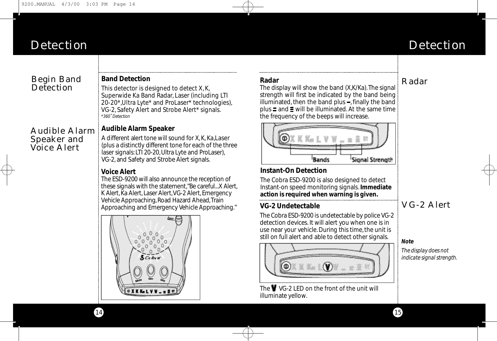 Detection15Detection14RadarRadarThe display will show the band (X,K/Ka).The signalstrength will first be indicated by the band beingilluminated,then the band plus  ,finally the bandplus  and  will be illuminated.At the same timethe frequency of the beeps will increase.VG-2 AlertVG-2 UndetectableThe Co b ra ESD-9200 is undete ctable by po l i ce VG - 2d e te ction dev i ce s. It will alert you when one is inuse near your ve h i c l e.Du ring this time,the unit isstill on full alert and able to dete ct other signals.The      VG-2 LED on the front of the unit will illuminate yellow.NoteThe display does not indicate signal strength.Instant-On DetectionThe Cobra ESD-9200 is also designed to detectInstant-on speed monitoring signals.Immediateaction is required when warning is given.Audible Alarm SpeakerA diffe re n t alert tone will sound for X,K ,Ka ,L a s e r(plus a distinctly diffe re nt tone for each of the thre elaser signals:LTI 20-20,U l t ra Ly te and Pro L a s e r ) ,VG - 2 ,and Sa fe ty and St ro be Al e rt signals.Audible AlarmSpeaker andVoice AlertVoice AlertThe ESD-9200 will also announce the re ception ofthese signals with the state m e n t,” Be ca reful...X Al e rt,K Al e rt,Ka Al e rt,Laser Al e rt,VG-2 Al e rt,E m e rg e n cyVehicle Ap p ro a c h i n g,Road Hazard Ah e a d,Tra i nAp p roaching and Emerg e n cy Vehicle Ap p ro a c h i n g .”Begin BandDetectionBand DetectionThis dete ctor is designed to dete ct X,K ,S u pe rwide Ka Band Ra d a r,Laser (including LT I2 0 - 2 0 * ,U l t ra Ly te* and ProLaser* te c h n o l og i e s ) ,VG - 2 ,Sa fe ty Al e rt and St ro be Al e rt* signals.* 3 6 0˚ De te ct i o n9200.MANUAL  4/3/00  3:03 PM  Page 14