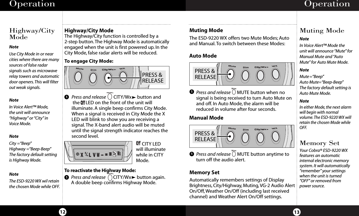 Operation13Operation12Highway/CityModeMuting ModeHighway/City ModeThe Highway/City function is controlled by a 2-step button.The Highway Mode is automaticallyengaged when the unit is first powered up. In theCity Mode, false radar alerts will be reduced.To engage City Mode:NoteIn Voice Alert™ Mode theunit will announce “Mute” forManual Mute and “AutoMute” for Auto Mute Mode.NoteMute=“Beep”Auto Mute=“Beep-Beep”The factory default setting isAuto Mute Mode.NoteIn either Mode, the next alarmwill begin with normalvolume.The ESD-9220 WX willretain the chosen Mode whileOFF.Press and release     CITY/Wx button andthe     LED on the front of the unit willilluminate. A single beep confirms City Mode.When a signal is received in City Mode the XLED will blink to show you are receiving asignal.The X-band alert audio will be muteduntil the signal strength indicator reaches thesecond level.1To  reactivate the Highway Mode:Press and release CITY/Wx button again.A double beep confirms Highway Mode.CITY LEDwill illuminatewhile in CITYMode.PRESS &amp;RELEASECity/WxCity/WxCity/Wx1NoteUse City Mode in or nearcities where there are manysources of false radarsignals such as microwaverelay towers and automaticdoor openers.This will filterout weak signals.NoteIn Voice Alert™ Mode,the unit will announce“Highway” or “City” in Voice Mode.NoteCity =“Beep”Highway =“Beep-Beep”The factory default settingis Highway Mode.NoteThe ESD-9220 WX wil retainthe chosen Mode while OFF.Press and release MUTE button anytime toturn off the audio alert.Press and release MUTE button when nosignal is being received to turn Auto Mute onand off. In Auto Mode, the alarm will bereduced in volume after four seconds.Muting ModeThe ESD-9220 WX offers two Mute Modes; Autoand Manual. To switch between these Modes:11PRESS &amp;RELEASECity/WxPRESS &amp;RELEASECity/WxAuto ModeManual ModeMemory SetAutomatically remembers settings of DisplayBrightness, City/Highway, Muting, VG-2 Audio AlertOn/Off,Weather On/Off (including last receivedchannel) and Weather Alert On/Off settings.Memory SetYour Cobra® ESD-9220 WX features an automaticinternal electronic memorysystem. It will automatically“remember” your settingswhen the unit is turned“OFF” or removed frompower source.