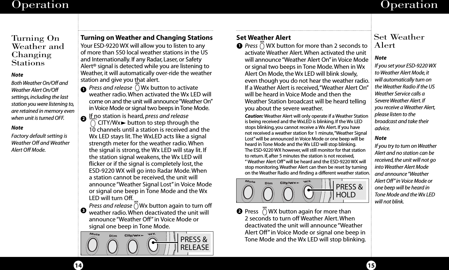 PRESS &amp;HOLDCity/WxSet Weather AlertPress  WX button for more than 2 seconds toactivate Weather Alert.When activated the unitwill announce “Weather Alert On” in Voice Modeor signal two beeps in Tone Mode. When in WxAlert On Mode, the Wx LED will blink slowly,even though you do not hear the weather radio.If a Weather Alert is received,“Weather Alert On”will be heard in Voice Mode and then theWeather Station broadcast will be heard tellingyou about the severe weather.Caution: Weather Alert will only operate if a Weather Stationis being received and the WxLED is blinking. If the Wx LEDstops blinking, you cannot receive a Wx Alert. If you havenot received a weather station for 1 minute,“Weather SignalLost”will be announced in Voice Mode or one beep will beheard in Tone Mode and the Wx LED will stop blinking.The ESD-9220 WX however, will still monitor for that stationto return.If,after 5 minutes the station is not received,“ Weather Alert Off”will be heard and the ESD-9220 WX willstop monitoring.Weather Alert can then be reset by turningon the Weather Radio and finding a different weather station.Operation15Operation14Turning OnWeather andChangingStationsSet WeatherAlertNoteIf you set your ESD-9220 WXto Weather Alert Mode, it will automatically turn onthe Weather Radio if the USWeather Service calls aSevere Weather Alert. If you receive a Weather Alert,please listen to thebroadcast and take theiradvice.NoteIf you try to turn on WeatherAlert and no station can bereceived, the unit will not gointo Weather Alert Modeand announce “WeatherAlert Off” in Voice Mode orone beep will be heard inTone Mode and the Wx LEDwill not blink.NoteBoth Weather On/Off andWeather Alert On/Off settings,including the laststation you were listening to,are retained in memory evenwhen unit is turned OFF.NoteFactory default setting isWeather Off and WeatherAlert Off Mode.PRESS &amp;RELEASECity/WxTurning on Weather and Changing StationsYour ESD-9220 WX will allow you to listen to any of more than 550 local weather stations in the USand Internationally. If any Radar, Laser, or SafetyAlert® signal is detected while you are listening toWeather, it will automatically over-ride the weatherstation and give you that alert.Press and release Wx button to activateweather radio.When activated the Wx LED willcome on and the unit will announce “Weather On”in Voice Mode or signal two beeps in Tone Mode.If no station is heard, press and releaseCITY/Wx button to step through the 10 channels until a station is received and theWx LED stays lit.The WxLED acts like a signalstrength meter for the weather radio.Whenthe signal is strong, the Wx LED will stay lit. Ifthe station signal weakens, the Wx LED willflicker or if the signal is completely lost, theESD-9220 WX will go into Radar Mode. When a station cannot be received, the unit willannounce “Weather Signal Lost”in Voice Modeor signal one beep in Tone Mode and the WxLED will turn Off.Press and release Wx button again to turn offweather radio.When deactivated the unit willannounce “Weather Off” in Voice Mode or signal one beep in Tone Mode.123City/WxPress WX button again for more than 2 seconds to turn off Weather Alert. Whendeactivated the unit will announce “WeatherAlert Off” in Voice Mode or signal one beep inTone Mode and the Wx LED will stop blinking.12
