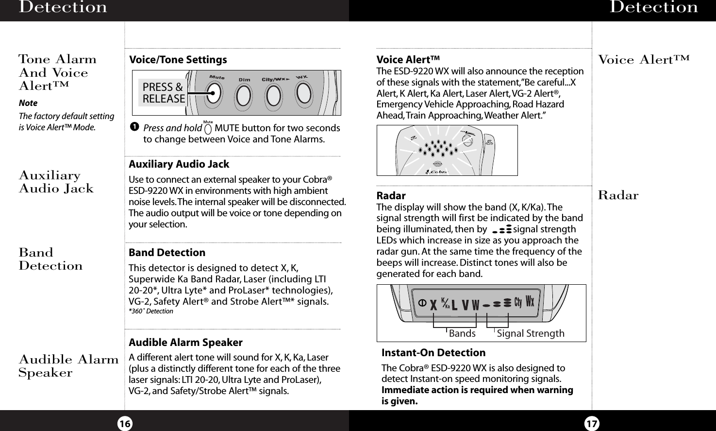 Detection16Tone AlarmAnd VoiceAlert™Detection17RadarThe display will show the band (X, K/Ka). Thesignal strength will first be indicated by the bandbeing illuminated, then by           signal strengthLEDs which increase in size as you approach theradar gun. At the same time the frequency of thebeeps will increase. Distinct tones will also begenerated for each band.RadarVoice Alert™Auxiliary Audio JackUse to connect an external speaker to your Cobra®ESD-9220 WX in environments with high ambientnoise levels.The internal speaker will be disconnected.The audio output will be voice or tone depending onyour selection.AuxiliaryAudio JackBand DetectionThis detector is designed to detect X, K,Superwide Ka Band Radar, Laser (including LTI20-20*, Ultra Lyte* and ProLaser* technologies),VG-2, Safety Alert® and Strobe Alert™* signals.*360˚ DetectionBandDetectionAudible Alarm SpeakerA different alert tone will sound for X, K, Ka, Laser(plus a distinctly different tone for each of the threelaser signals: LTI 20-20, Ultra Lyte and ProLaser),VG-2, and Safety/Strobe Alert™ signals.Audible AlarmSpeakerBands Signal StrengthInstant-On DetectionThe Cobra® ESD-9220 WX is also designed todetect Instant-on speed monitoring signals.Immediate action is required when warningis given.Voice Alert™The ESD-9220 WX will also announce the receptionof these signals with the statement,”Be careful...XAlert, K Alert, Ka Alert, Laser Alert,VG-2 Alert®,Emergency Vehicle Approaching, Road HazardAhead,Train Approaching, Weather Alert.”Voice/Tone SettingsPRESS &amp;RELEASECity/WxPress and hold MUTE button for two secondsto change between Voice and Tone Alarms.1NoteThe factory default settingis Voice Alert™ Mode.