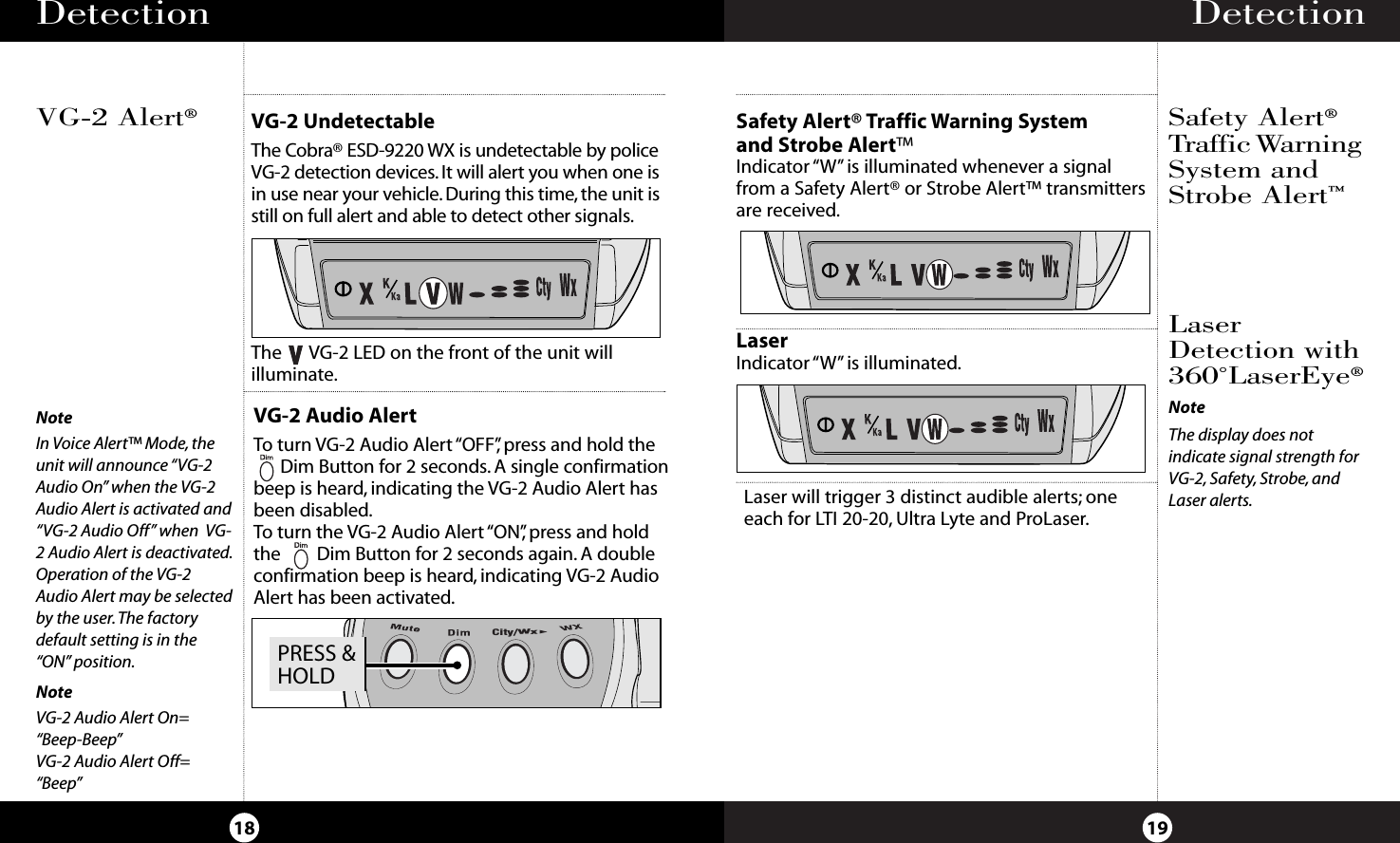 Detection19Detection18LaserIndicator “W” is illuminated.Safety Alert®Traffic WarningSystem andStrobe Alert™LaserDetection with360˚LaserEye®NoteThe display does not indicate signal strength forVG-2, Safety, Strobe, andLaser alerts.VG-2 UndetectableThe Cobra® ESD-9220 WX is undetectable by policeVG-2 detection devices. It will alert you when one isin use near your vehicle. During this time, the unit isstill on full alert and able to detect other signals.VG-2 Audio AlertTo turn VG-2 Audio Alert “OFF”,press and hold theDim Button for 2 seconds. A single confirmationbeep is heard, indicating the VG-2 Audio Alert hasbeen disabled.To turn the VG-2 Audio Alert “ON”,press and holdthe        Dim Button for 2 seconds again. A double confirmation beep is heard, indicating VG-2 AudioAlert has been activated.The      VG-2 LED on the front of the unit will illuminate.VG-2 Alert®NoteIn Voice Alert™ Mode, theunit will announce “VG-2Audio On” when the VG-2Audio Alert is activated and“VG-2 Audio Off” when  VG-2 Audio Alert is deactivated.Operation of the VG-2Audio Alert may be selectedby the user.The factorydefault setting is in the“ON” position.NoteVG-2 Audio Alert On=“Beep-Beep”VG-2 Audio Alert Off=“Beep”Laser will trigger 3 distinct audible alerts; oneeach for LTI 20-20, Ultra Lyte and ProLaser.Safety Alert® Traffic Warning System and Strobe Alert™Indicator “W”is illuminated whenever a signal from a Safety Alert® or Strobe Alert™ transmittersare received.PRESS &amp;HOLDCity/Wx