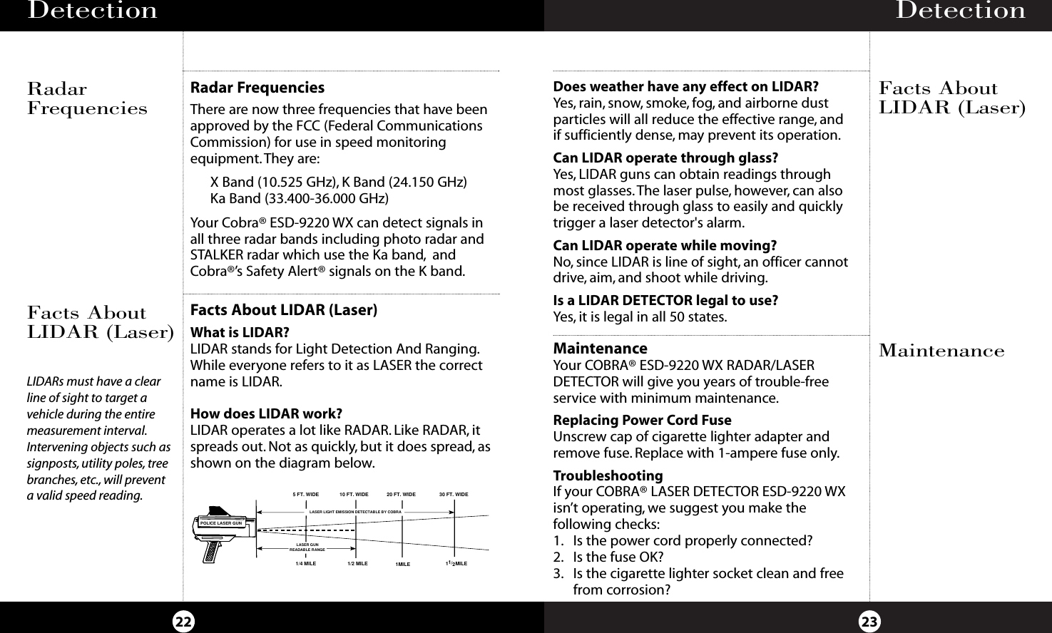 Detection 23Detection22Radar FrequenciesThere are now three frequencies that have beenapproved by the FCC (Federal CommunicationsCommission) for use in speed monitoring equipment.They are:X Band (10.525 GHz), K Band (24.150 GHz)Ka Band (33.400-36.000 GHz)Your Cobra® ESD-9220 WX can detect signals inall three radar bands including photo radar andSTALKER radar which use the Ka band, andCobra®’s Safety Alert® signals on the K band.Facts About LIDAR (Laser)What is LIDAR?LIDAR stands for Light Detection And Ranging.While everyone refers to it as LASER the correctname is LIDAR.How does LIDAR work?LIDAR operates a lot like RADAR. Like RADAR, itspreads out. Not as quickly, but it does spread, asshown on the diagram below.RadarFrequenciesFacts AboutLIDAR (Laser)5 FT. WIDE1/4 MILE 1/2 MILE 1MILE 1     MILE 1/210 FT. WIDE 20 FT. WIDE 30 FT. WIDELASER LIGHT EMISSION DETECTABLE BY COBRALASER GUNREADABLE RANGEPOLICE LASER GUNLIDARs must have a clearline of sight to target avehicle during the entiremeasurement interval.Intervening objects such assignposts, utility poles, treebranches, etc., will preventa valid speed reading.MaintenanceFacts AboutLIDAR (Laser)Does weather have any effect on LIDAR?Yes, rain, snow, smoke, fog, and airborne dust particles will all reduce the effective range, and if sufficiently dense, may prevent its operation.Can LIDAR operate through glass?Yes, LIDAR guns can obtain readings throughmost glasses.The laser pulse, however, can alsobe received through glass to easily and quicklytrigger a laser detector&apos;s alarm.Can LIDAR operate while moving?No, since LIDAR is line of sight, an officer cannotdrive, aim, and shoot while driving.Is a LIDAR DETECTOR legal to use?Yes, it is legal in all 50 states.MaintenanceYour COBRA® ESD-9220 WX RADAR/LASER DETECTOR will give you years of trouble-free service with minimum maintenance.Replacing Power Cord FuseUnscrew cap of cigarette lighter adapter andremove fuse. Replace with 1-ampere fuse only.TroubleshootingIf your COBRA® LASER DETECTOR ESD-9220 WXisn’t operating, we suggest you make the following checks:1. Is the power cord properly connected?2. Is the fuse OK?3. Is the cigarette lighter socket clean and freefrom corrosion?