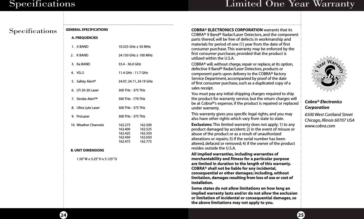 Limited One Year Warranty25Specifications24GENERAL SPECIFICATIONSA. FREQUENCIES1. X BAND   10.525 GHz ± 50 MHz  2 . K BAND   24.150 GHz ± 100 MHz  3. Ka BAND   33.4 - 36.0 GHz   4. VG-2   11.4 GHz - 11.7 GHz5. Safety Alert®   24.07, 24.11, 24.19 GHz  6. LTI 20-20 Laser   300 THz - 375 THz7. Strobe Alert™ 300 THz - 770 THz8. Ultra Lyte Laser  300 THz - 375 THz9. ProLaser 300 THz - 375 THz10. Weather Channels 162.275 162.500162.400 162.525162.425 162.550162.450 162.650162.475 162.775B. UNIT DIMENSIONS1.50”W x 3.25” H x 5.125” DSpecificationsCOBRA® ELECTRONICS CORPORATION warrants that itsCOBRA® 9 Band® Radar/Laser Detectors, and the componentparts thereof, will be free of defects in workmanship andmaterials for period of one (1) year from the date of firstconsumer purchase.This warranty may be enforced by thefirst consumer purchaser, provided that the product isutilized within the U.S.A.COBRA® will, without charge, repair or replace, at its option,defective 9 Band® Radar/Laser Detectors, products or component parts upon delivery to the COBRA® factoryService Department, accompanied by proof of the date of first consumer purchase, such as a duplicated copy of asales receipt.You must pay any initial shipping charges required to shipthe product for warranty service, but the return charges willbe at Cobra®&apos;s expense, if the product is repaired or replacedunder warranty.This warranty gives you specific legal rights, and you mayalso have other rights which vary from state to state.Exclusions: This limited warranty does not apply; 1) to anyproduct damaged by accident; 2) in the event of misuse orabuse of the product or as a result of unauthorizedalterations or repairs; 3) if the serial number has beenaltered, defaced or removed; 4) if the owner of the productresides outside the U.S.A.All implied warranties, including warranties of merchantability and fitness for a particular purpose are limited in duration to the length of this warranty.COBRA® shall not be liable for any incidental,consequential or other damages; including, without limitation, damages resulting from loss of use or cost of installation.Some states do not allow limitations on how long animplied warranty lasts and/or do not allow the exclusionor limitation of incidental or consequential damages, sothe above limitations may not apply to you.Cobra® ElectronicsCorporation6500 West Cortland StreetChicago, Illinois 60707 USAwww.cobra.comQUALITY SEALQUALITY SEALQUALITY SEAL1YearWarranty