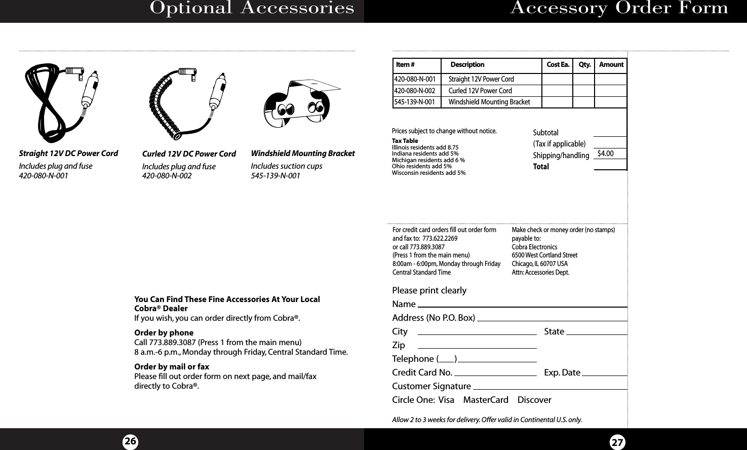 Optional Accessories26Accessory Order Form27You Can Find These Fine Accessories At Your LocalCobra® DealerIf you wish, you can order directly from Cobra®.Order by phoneCall 773.889.3087 (Press 1 from the main menu) 8 a.m.-6 p.m., Monday through Friday, Central Standard Time.Order by mail or faxPlease fill out order form on next page, and mail/fax directly to Cobra®.Windshield Mounting BracketIncludes suction cups545-139-N-001Straight 12V DC Power CordIncludes plug and fuse420-080-N-001Curled 12V DC Power CordIncludes plug and fuse420-080-N-002Subtotal(Tax if applicable)  Shipping/handling $4.00Total Tax TableIllinois residents add 8.75Indiana residents add 5%Michigan residents add 6 % Ohio residents add 5%Wisconsin residents add 5%Prices subject to change without notice.420-080-N-001 Straight 12V Power Cord420-080-N-002 Curled 12V Power Cord545-139-N-001 Windshield Mounting BracketItem # Description Cost Ea. Qty. AmountPlease print clearlyNameAddress (No P.O. Box)City                       StateZipTelephone (       )Credit Card No. Exp. DateCustomer SignatureCircle One: Visa    MasterCard    DiscoverAllow 2 to 3 weeks for delivery.Offer valid in Continental U.S.only.For credit card orders fill out order formand fax to: 773.622.2269or call 773.889.3087(Press 1 from the main menu)8:00am - 6:00pm, Monday through FridayCentral Standard TimeMake check or money order (no stamps)payable to:Cobra Electronics6500 West Cortland StreetChicago, IL 60707 USAAttn: Accessories Dept.