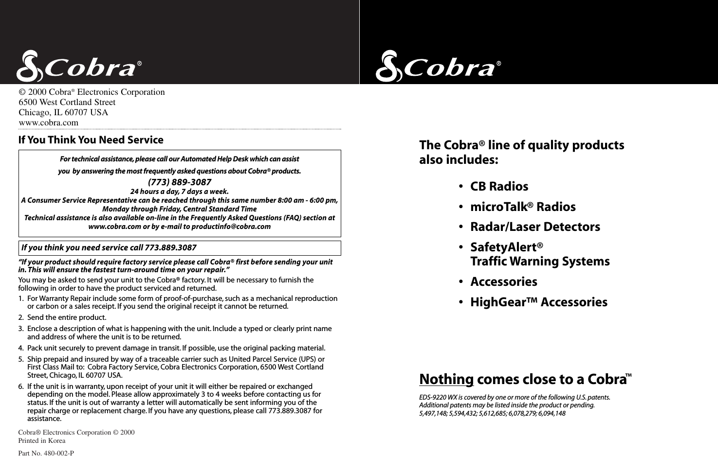 Cobra® Electronics Corporation © 2000Printed in KoreaPart No. 480-002-PFor technical assistance, please call our Automated Help Desk which can assist you  by answering the most frequently asked questions about Cobra® products.(773) 889-3087 24 hours a day, 7 days a week.A Consumer Service Representative can be reached through this same number 8:00 am - 6:00 pm,Monday through Friday, Central Standard TimeTechnical assistance is also available on-line in the Frequently Asked Questions (FAQ) section atwww.cobra.com or by e-mail to productinfo@cobra.comIf you think you need service call 773.889.3087“If your product should require factory service please call Cobra® first before sending your unitin. This will ensure the fastest turn-around time on your repair.”You may be asked to send your unit to the Cobra® factory. It will be necessary to furnish thefollowing in order to have the product serviced and returned.1. For Warranty Repair include some form of proof-of-purchase, such as a mechanical reproductionor carbon or a sales receipt. If you send the original receipt it cannot be returned.2. Send the entire product.3. Enclose a description of what is happening with the unit. Include a typed or clearly print nameand address of where the unit is to be returned.4. Pack unit securely to prevent damage in transit. If possible, use the original packing material.5. Ship prepaid and insured by way of a traceable carrier such as United Parcel Service (UPS) or First Class Mail to: Cobra Factory Service, Cobra Electronics Corporation, 6500 West CortlandStreet, Chicago, IL 60707 USA.6. If the unit is in warranty, upon receipt of your unit it will either be repaired or exchangeddepending on the model. Please allow approximately 3 to 4 weeks before contacting us for status. If the unit is out of warranty a letter will automatically be sent informing you of the repair charge or replacement charge. If you have any questions, please call 773.889.3087 forassistance.If You Think You Need Service©2000 Cobra®Electronics Corporation6500 West Cortland StreetChicago, IL 60707 USAwww.cobra.comThe Cobra® line of quality products also includes:•CB Radios•microTalk® Radios•Radar/Laser Detectors•SafetyAlert®Traffic Warning Systems•Accessories•HighGear™ AccessoriesNothing comes close to a Cobra™EDS-9220 WX is covered by one or more of the following U.S. patents.Additional patents may be listed inside the product or pending.5,497,148; 5,594,432; 5,612,685; 6,078,279; 6,094,148