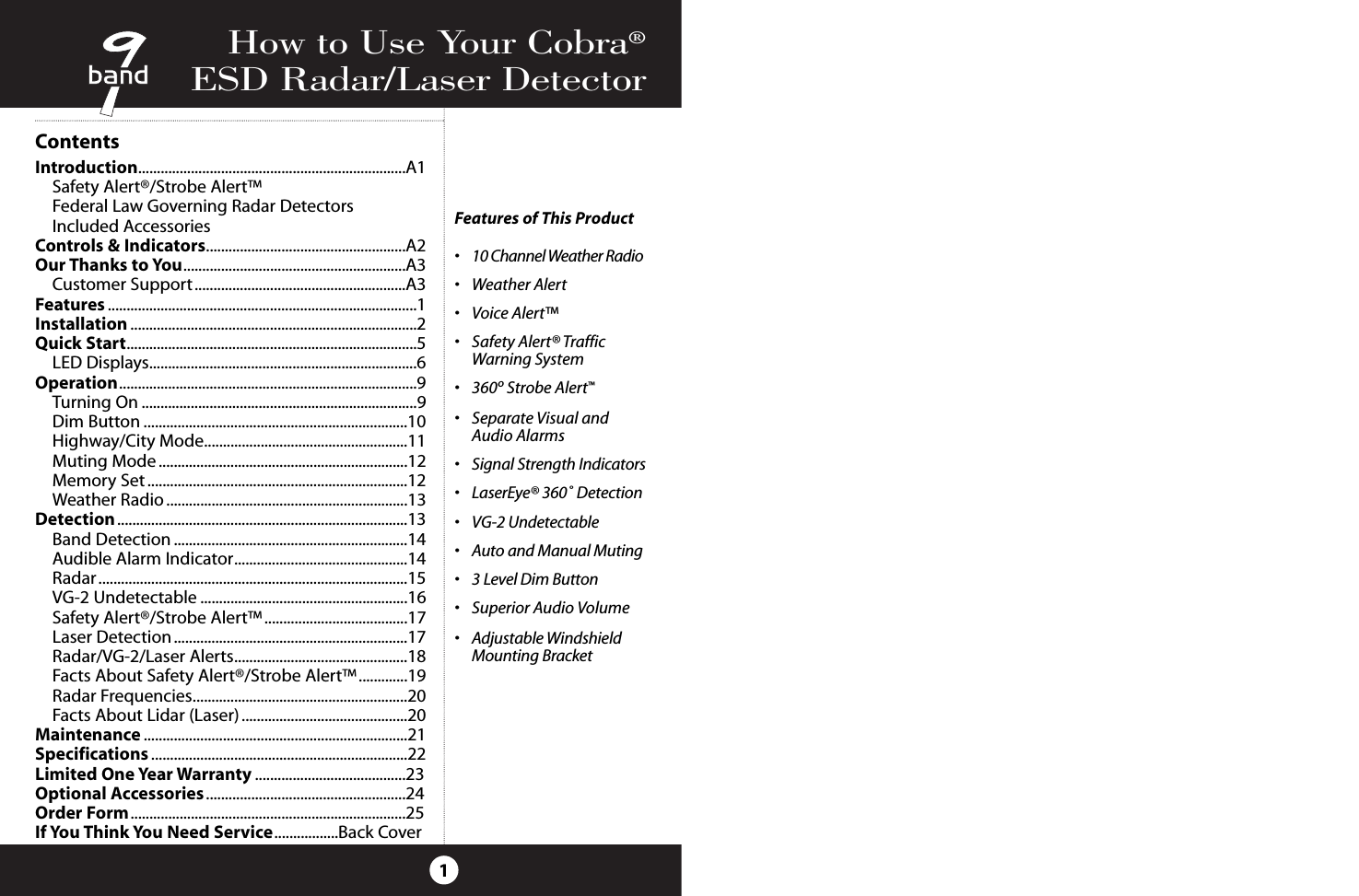 How to Use Your Cobra®ESD Radar/Laser Detector1Features of This Product•10 Channel Weather Radio•Weather Alert•Voice Alert™•Safety Alert® Traffic Warning System•360ºStrobe Alert™•Separate Visual and Audio Alarms•Signal Strength Indicators•LaserEye® 360˚ Detection•VG-2 Undetectable•Auto and Manual Muting•3 Level Dim Button•Superior Audio Volume•Adjustable Windshield Mounting BracketContentsIntroduction.......................................................................A1Safety Alert®/Strobe Alert™Federal Law Governing Radar DetectorsIncluded AccessoriesControls &amp; Indicators.....................................................A2Our Thanks to You...........................................................A3Customer Support........................................................A3Features ..................................................................................1Installation ............................................................................2Quick Start.............................................................................5LED Displays.......................................................................6Operation...............................................................................9Turning On .........................................................................9Dim Button ......................................................................10Highway/City Mode......................................................11Muting Mode ..................................................................12Memory Set.....................................................................12Weather Radio................................................................13Detection .............................................................................13Band Detection ..............................................................14Audible Alarm Indicator..............................................14Radar..................................................................................15VG-2 Undetectable .......................................................16Safety Alert®/Strobe Alert™......................................17Laser Detection ..............................................................17Radar/VG-2/Laser Alerts..............................................18Facts About Safety Alert®/Strobe Alert™.............19Radar Frequencies.........................................................20Facts About Lidar (Laser) ............................................20Maintenance ......................................................................21Specifications ....................................................................22Limited One Year Warranty ........................................23Optional Accessories.....................................................24Order Form.........................................................................25If You Think You Need Service.................Back Cover