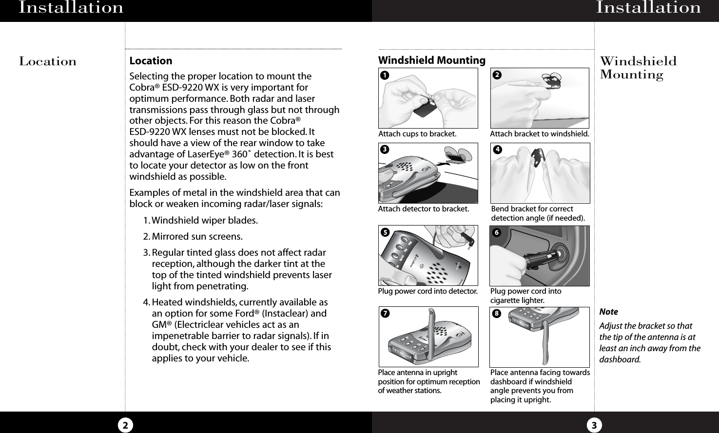 Installation3Installation2NoteAdjust the bracket so thatthe tip of the antenna is atleast an inch away from thedashboard.DimCity WxWxMuteBANDAttach cups to bracket.Attach detector to bracket.Plug power cord into detector.Attach bracket to windshield.Bend bracket for correctdetection angle (if needed).Plug power cord into cigarette lighter.Place antenna in upright position for optimum receptionof weather stations.Place antenna facing towardsdashboard if windshieldangle prevents you fromplacing it upright.5678LocationSelecting the proper location to mount theCobra® ESD-9220 WX is very important foroptimum performance. Both radar and lasertransmissions pass through glass but not throughother objects. For this reason the Cobra® ESD-9220 WX lenses must not be blocked. Itshould have a view of the rear window to takeadvantage of LaserEye® 360˚ detection. It is bestto locate your detector as low on the frontwindshield as possible.Examples of metal in the windshield area that canblock or weaken incoming radar/laser signals:1. Windshield wiper blades.2. Mirrored sun screens.3. Regular tinted glass does not affect radarreception, although the darker tint at thetop of the tinted windshield prevents laserlight from penetrating.4. Heated windshields, currently available as an option for some Ford® (Instaclear) andGM® (Electriclear vehicles act as animpenetrable barrier to radar signals). If indoubt, check with your dealer to see if thisapplies to your vehicle.Windshield MountingLocation WindshieldMounting2134