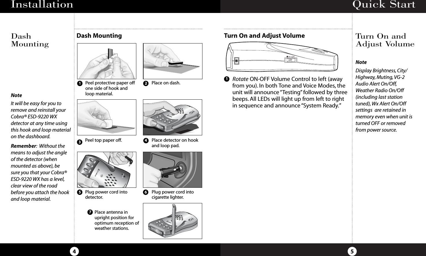 Quick Start5Turn On and Adjust VolumeTurn On andAdjust VolumeInstallation4NoteIt will be easy for you toremove and reinstall yourCobra® ESD-9220 WXdetector at any time usingthis hook and loop materialon the dashboard.Remember:Without themeans to adjust the angleof the detector (whenmounted as above), be sure you that your Cobra®ESD-9220 WX has a level,clear view of the roadbefore you attach the hookand loop material.NoteDisplay Brightness, City/Highway, Muting, VG-2Audio Alert On/Off,Weather Radio On/Off(including last stationtuned), Wx Alert On/Off settings  are retained inmemory even when unit isturned OFF or removedfrom power source.Dash MountingDashMountingDimCity WxWxMuteBANDPlug power cord intodetector.Place antenna inupright position foroptimum reception ofweather stations.Plug power cord intocigarette lighter.Peel protective paper offone side of hook andloop material.Place on dash.Peel top paper off. Place detector on hookand loop pad.1234576Rotate ON-OFF Volume Control to left (awayfrom you). In both Tone and Voice Modes, theunit will announce “Testing”followed by threebeeps. All LEDs will light up from left to rightin sequence and announce “System Ready.”1