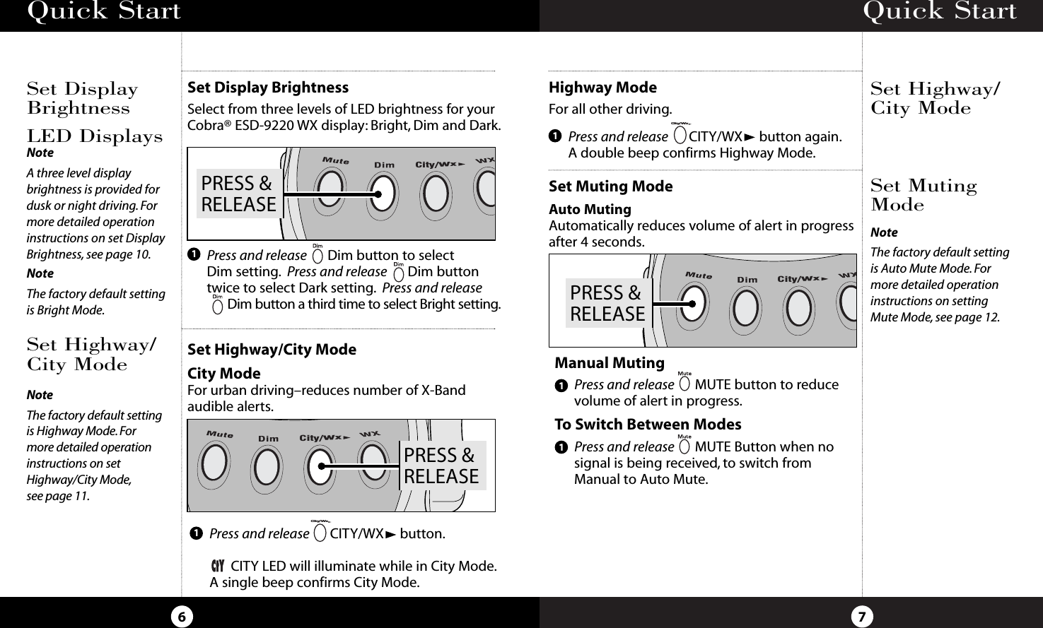 Quick Start7Set Highway/City ModeSet MutingModeQuick Start6Set Display BrightnessSelect from three levels of LED brightness for yourCobra® ESD-9220 WX display: Bright, Dim and Dark.Set Highway/City ModeCity ModeFor urban driving–reduces number of X-Bandaudible alerts.Set DisplayBrightnessSet Highway/City ModeHighway ModeFor all other driving.City/WxPRESS &amp;RELEASEPRESS &amp;RELEASECity/WxPress and release Dim button to select Dim setting. Press and release Dim buttontwice to select Dark setting. Press and releaseDim button a third time to select Bright setting.Press and release CITY/WX button.CITY LED will illuminate while in City Mode.A single beep confirms City Mode.City/Wx11Press and release CITY/WX button again.A double beep confirms Highway Mode.City/Wx1Set Muting ModeAuto MutingAutomatically reduces volume of alert in progressafter 4 seconds.LED DisplaysNoteA three level display brightness is provided fordusk or night driving. Formore detailed operationinstructions on set DisplayBrightness, see page 10.NoteThe factory default setting is Highway Mode.For more detailed operationinstructions on setHighway/City Mode,see page 11.NoteThe factory default setting is Auto Mute Mode. For more detailed operationinstructions on setting Mute Mode, see page 12.NoteThe factory default settingis Bright Mode.Manual MutingPress and release MUTE button to reduce volume of alert in progress.To Switch Between ModesPress and release MUTE Button when no signal is being received, to switch fromManual to Auto Mute.11PRESS &amp;RELEASECity/Wx