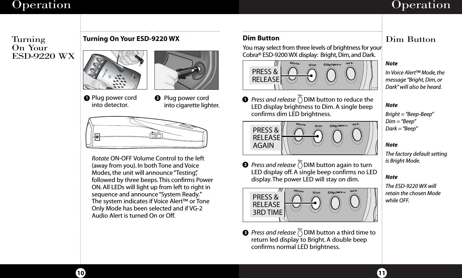 Operation11NoteIn Voice Alert™ Mode, themessage “Bright, Dim, orDark” will also be heard.NoteBright = “Beep-Beep”Dim = “Beep”Dark = “Beep”NoteThe factory default settingis Bright Mode.NoteThe ESD-9220 WX willretain the chosen Modewhile OFF.Dim ButtonOperationTurning On Your ESD-9220 WXTurning On YourESD-9220 WXDimCity WxWxMuteBANDPlug power cordinto detector.Plug power cordinto cigarette lighter.21Rotate ON-OFF Volume Control to the left(away from you). In both Tone and VoiceModes, the unit will announce “Testing”,followed by three beeps.This confirms PowerON. All LEDs will light up from left to right insequence and announce “System Ready.”The system indicates if Voice Alert™ or ToneOnly Mode has been selected and if VG-2Audio Alert is turned On or Off.10Dim ButtonYou may select from three levels of brightness for yourCobra® ESD-9200 WX display: Bright, Dim, and Dark.Press and release DIM button a third time toreturn led display to Bright. A double beepconfirms normal LED brightness.123PRESS &amp;RELEASECity/WxPRESS &amp;RELEASEAGAINCity/WxPRESS &amp;RELEASE3RD TIMECity/WxPress and release DIM button to reduce the LED display brightness to Dim. A single beepconfirms dim LED brightness.Press and release DIM button again to turn LED display off. A single beep confirms no LED display. The power LED will stay on dim.