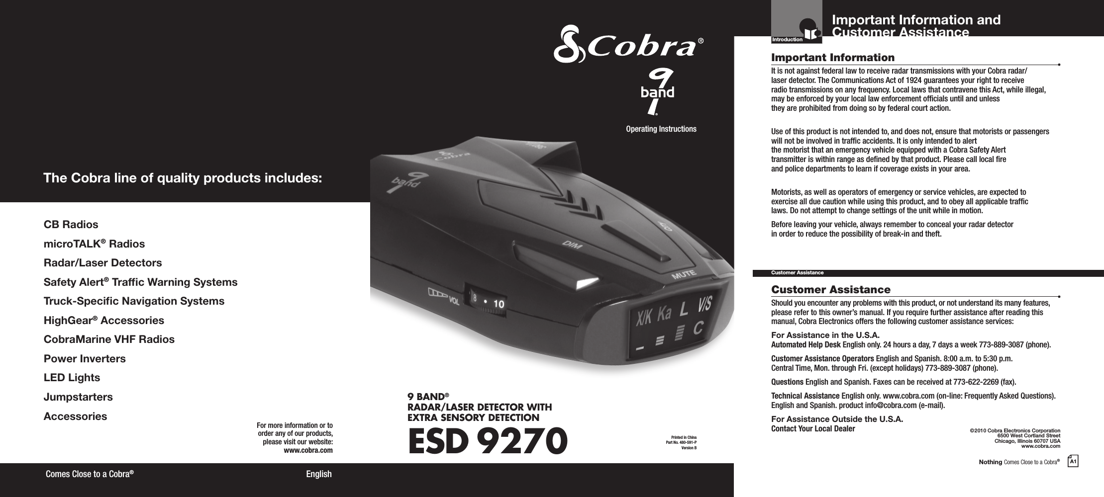 Nothing Comes Close to a Cobra®A1CB RadiosmicroTALK® RadiosRadar/Laser DetectorsSafety Alert® Trafc Warning SystemsTruck-Specic Navigation SystemsHighGear® AccessoriesCobraMarine VHF RadiosPower InvertersLED LightsJumpstarters AccessoriesThe Cobra line of quality products includes:For more information or to order any of our products, please visit our website:www.cobra.com©2010 Cobra Electronics Corporation6500 West Cortland StreetChicago, Illinois 60707 USAwww.cobra.comEnglish Comes Close to a Cobra®Important InformationCustomer AssistanceIt is not against federal law to receive radar transmissions with your Cobra radar/ laser detector. The Communications Act of 1924 guarantees your right to receive  radio transmissions on any frequency. Local laws that contravene this Act, while illegal, may be enforced by your local law enforcement ofcials until and unless  they are prohibited from doing so by federal court action.Use of this product is not intended to, and does not, ensure that motorists or passengers will not be involved in trafc accidents. It is only intended to alert  the motorist that an emergency vehicle equipped with a Cobra Safety Alert  transmitter is within range as dened by that product. Please call local re  and police departments to learn if coverage exists in your area.Motorists, as well as operators of emergency or service vehicles, are expected to exercise all due caution while using this product, and to obey all applicable trafc  laws. Do not attempt to change settings of the unit while in motion.Before leaving your vehicle, always remember to conceal your radar detector  in order to reduce the possibility of break-in and theft.Should you encounter any problems with this product, or not understand its many features, please refer to this owner’s manual. If you require further assistance after reading this manual, Cobra Electronics offers the following customer assistance services:For Assistance in the U.S.A. Automated Help Desk English only. 24 hours a day, 7 days a week 773-889-3087 (phone).Customer Assistance Operators English and Spanish. 8:00 a.m. to 5:30 p.m. Central Time, Mon. through Fri. (except holidays) 773-889-3087 (phone).Questions English and Spanish. Faxes can be received at 773-622-2269 (fax).Technical Assistance English only. www.cobra.com (on-line: Frequently Asked Questions). English and Spanish. product info@cobra.com (e-mail).For Assistance Outside the U.S.A.  Contact Your Local DealerCustomer AssistanceImportant Information and Customer AssistanceIntroductionPrinted in China Part No. 480-591-PVersion BOperating Instructions9 BAND® RADAR/LASER DETECTOR WITH EXTRA SENSORY DETECTIONESD 9270