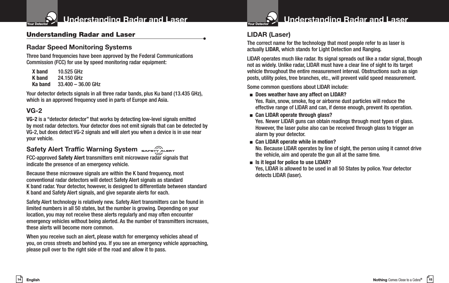 English14Understanding Radar and LaserYour DetectorIntro Operation CustomerAssistanceWarrantyNoticeMain IconsSecondary IconsNothing Comes Close to a Cobra®15Understanding Radar and LaserYour DetectorIntro Operation CustomerAssistanceWarrantyNoticeMain IconsSecondary IconsUnderstanding Radar and Laser  •Radar Speed Monitoring SystemsThree band frequencies have been approved by the Federal Communications Commission (FCC) for use by speed monitoring radar equipment: X band  10.525 GHz K band  24.150 GHz Ka band  33.400 – 36.00 GHzYour detector detects signals in all three radar bands, plus Ku band (13.435 GHz), which is an approved frequency used in parts of Europe and Asia.VG-2 VG-2 is a “detector detector” that works by detecting low-level signals emitted by most radar detectors. Your detector does not emit signals that can be detected by VG-2, but does detect VG-2 signals and will alert you when a device is in use near your vehicle.Safety Alert Trafc Warning SystemFCC-approved Safety Alert transmitters emit microwave radar signals thatindicate the presence of an emergency vehicle. Because these microwave signals are within the K band frequency, most conventional radar detectors will detect Safety Alert signals as standard  K band radar. Your detector, however, is designed to differentiate between standard K band and Safety Alert signals, and give separate alerts for each.Safety Alert technology is relatively new. Safety Alert transmitters can be found in limited numbers in all 50 states, but the number is growing. Depending on your location, you may not receive these alerts regularly and may often encounter emergency vehicles without being alerted. As the number of transmitters increases, these alerts will become more common. When you receive such an alert, please watch for emergency vehicles ahead of you, on cross streets and behind you. If you see an emergency vehicle approaching, please pull over to the right side of the road and allow it to pass.LIDAR (Laser)The correct name for the technology that most people refer to as laser is actually LIDAR, which stands for Light Detection and Ranging.LIDAR operates much like radar. Its signal spreads out like a radar signal, though not as widely. Unlike radar, LIDAR must have a clear line of sight to its target vehicle throughout the entire measurement interval. Obstructions such as sign posts, utility poles, tree branches, etc., will prevent valid speed measurement.Some common questions about LIDAR include:  n   Does weather have any affect on LIDAR?Yes. Rain, snow, smoke, fog or airborne dust particles will reduce the effective range of LIDAR and can, if dense enough, prevent its operation.  n   Can LIDAR operate through glass?Yes. Newer LIDAR guns can obtain readings through most types of glass. However, the laser pulse also can be received through glass to trigger an alarm by your detector.  n   Can LIDAR operate while in motion?No. Because LIDAR operates by line of sight, the person using it cannot drive the vehicle, aim and operate the gun all at the same time.  n   Is it legal for police to use LIDAR? Yes, LIDAR is allowed to be used in all 50 States by police. Your detector detects LIDAR (laser).