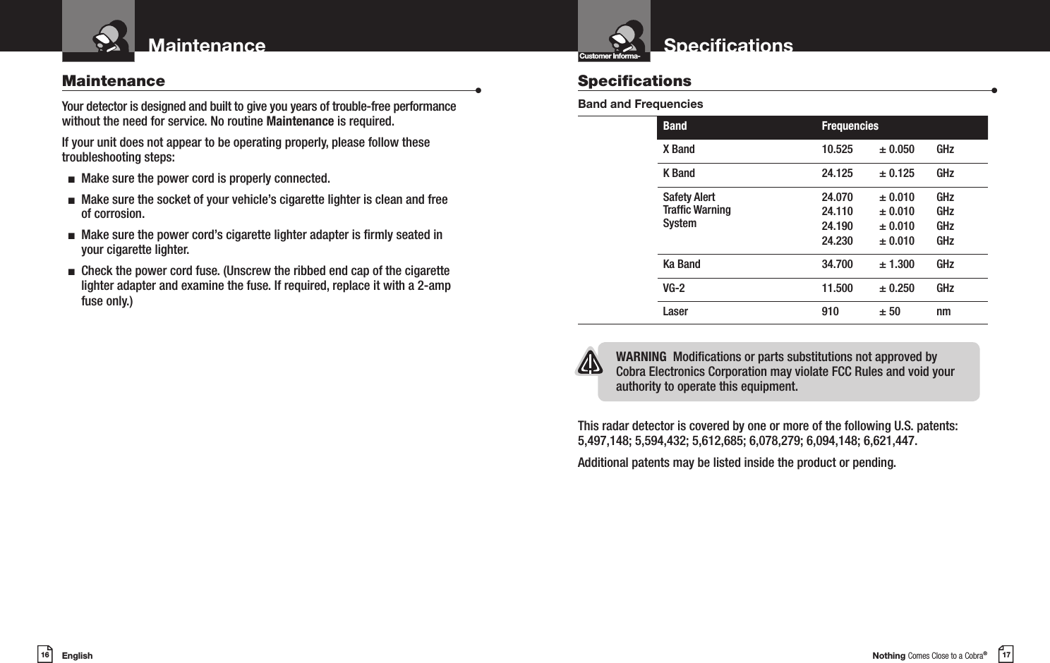 English16MaintenanceIntro Operation CustomerAssistanceWarrantyNoticeMain IconsSecondary IconsNothing Comes Close to a Cobra®17SpecicationsCustomer Informa-Intro Operation CustomerAssistanceWarrantyNoticeMain IconsSecondary IconsMaintenance                      •Your detector is designed and built to give you years of trouble-free performance without the need for service. No routine Maintenance is required.If your unit does not appear to be operating properly, please follow these troubleshooting steps:  n  Make sure the power cord is properly connected.  n   Make sure the socket of your vehicle’s cigarette lighter is clean and free of corrosion.  n   Make sure the power cord’s cigarette lighter adapter is rmly seated in your cigarette lighter.  n   Check the power cord fuse. (Unscrew the ribbed end cap of the cigarette lighter adapter and examine the fuse. If required, replace it with a 2-amp fuse only.)Specications                    •Band and FrequenciesBand FrequenciesX Band 10.525 ± 0.050 GHzK Band 24.125 ± 0.125 GHzSafety Alert Trafc Warning System24.070 24.110 24.190 24.230± 0.010± 0.010 ± 0.010 ± 0.010GHz GHz GHz GHzKa Band 34.700 ± 1.300 GHzVG-2 11.500 ± 0.250 GHzLaser 910 ± 50 nmThis radar detector is covered by one or more of the following U.S. patents: 5,497,148; 5,594,432; 5,612,685; 6,078,279; 6,094,148; 6,621,447. Additional patents may be listed inside the product or pending. WARNING  Modications or parts substitutions not approved by Cobra Electronics Corporation may violate FCC Rules and void your authority to operate this equipment.