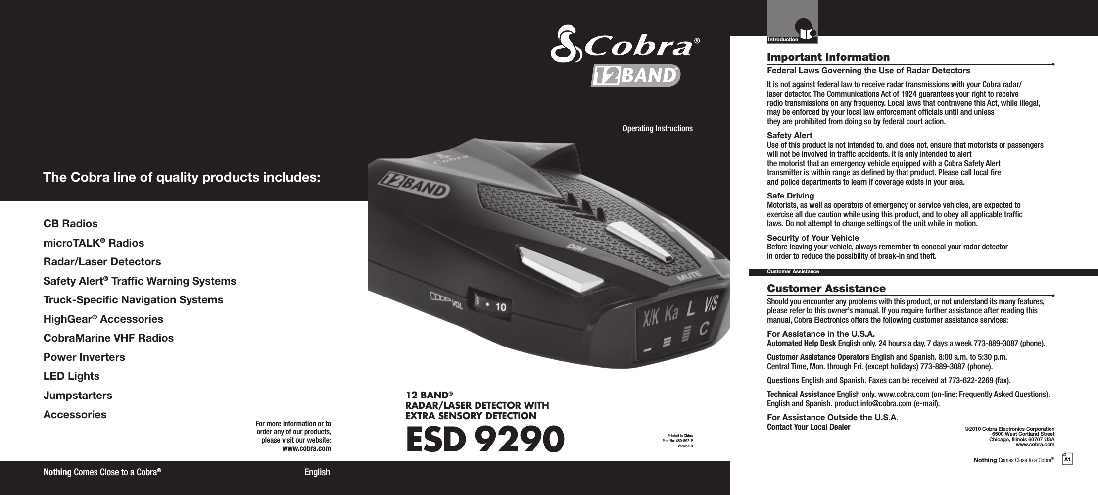 Nothing Comes Close to a Cobra®A1CB RadiosmicroTALK® RadiosRadar/Laser DetectorsSafety Alert® Trafc Warning SystemsTruck-Specic Navigation SystemsHighGear® AccessoriesCobraMarine VHF RadiosPower InvertersLED LightsJumpstarters AccessoriesThe Cobra line of quality products includes:For more information or to order any of our products, please visit our website:www.cobra.com©2010 Cobra Electronics Corporation6500 West Cortland StreetChicago, Illinois 60707 USAwww.cobra.comEnglishNothing Comes Close to a Cobra®Important InformationCustomer AssistanceFederal Laws Governing the Use of Radar Detectors It is not against federal law to receive radar transmissions with your Cobra radar/ laser detector. The Communications Act of 1924 guarantees your right to receive  radio transmissions on any frequency. Local laws that contravene this Act, while illegal, may be enforced by your local law enforcement ofcials until and unless  they are prohibited from doing so by federal court action.Safety AlertUse of this product is not intended to, and does not, ensure that motorists or passengers will not be involved in trafc accidents. It is only intended to alert  the motorist that an emergency vehicle equipped with a Cobra Safety Alert  transmitter is within range as dened by that product. Please call local re  and police departments to learn if coverage exists in your area.Safe Driving Motorists, as well as operators of emergency or service vehicles, are expected to exercise all due caution while using this product, and to obey all applicable trafc  laws. Do not attempt to change settings of the unit while in motion.Security of Your Vehicle Before leaving your vehicle, always remember to conceal your radar detector  in order to reduce the possibility of break-in and theft.Should you encounter any problems with this product, or not understand its many features, please refer to this owner’s manual. If you require further assistance after reading this manual, Cobra Electronics offers the following customer assistance services:For Assistance in the U.S.A. Automated Help Desk English only. 24 hours a day, 7 days a week 773-889-3087 (phone).Customer Assistance Operators English and Spanish. 8:00 a.m. to 5:30 p.m. Central Time, Mon. through Fri. (except holidays) 773-889-3087 (phone).Questions English and Spanish. Faxes can be received at 773-622-2269 (fax).Technical Assistance English only. www.cobra.com (on-line: Frequently Asked Questions). English and Spanish. product info@cobra.com (e-mail).For Assistance Outside the U.S.A.  Contact Your Local DealerCustomer AssistanceIntroductionPrinted in China Part No. 480-592-PVersion BOperating Instructions12 BAND® RADAR/LASER DETECTOR WITH EXTRA SENSORY DETECTIONESD 9290™ 