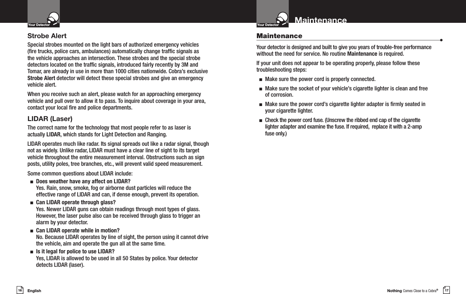 English16Your DetectorIntro Operation CustomerAssistanceWarrantyNoticeMain IconsSecondary IconsNothing Comes Close to a Cobra®17MaintenanceYour DetectorIntro Operation CustomerAssistanceWarrantyNoticeMain IconsSecondary IconsStrobe AlertSpecial strobes mounted on the light bars of authorized emergency vehicles (re trucks, police cars, ambulances) automatically change trafc signals as the vehicle approaches an intersection. These strobes and the special strobe detectors located on the trafc signals, introduced fairly recently by 3M and Tomar, are already in use in more than 1000 cities nationwide. Cobra’s exclusive Strobe Alert detector will detect these special strobes and give an emergency vehicle alert. When you receive such an alert, please watch for an approaching emergency vehicle and pull over to allow it to pass. To inquire about coverage in your area, contact your local re and police departments.LIDAR (Laser)The correct name for the technology that most people refer to as laser is actually LIDAR, which stands for Light Detection and Ranging.LIDAR operates much like radar. Its signal spreads out like a radar signal, though not as widely. Unlike radar, LIDAR must have a clear line of sight to its target vehicle throughout the entire measurement interval. Obstructions such as sign posts, utility poles, tree branches, etc., will prevent valid speed measurement.Some common questions about LIDAR include:  n   Does weather have any affect on LIDAR?Yes. Rain, snow, smoke, fog or airborne dust particles will reduce the effective range of LIDAR and can, if dense enough, prevent its operation.  n   Can LIDAR operate through glass?Yes. Newer LIDAR guns can obtain readings through most types of glass. However, the laser pulse also can be received through glass to trigger an alarm by your detector.  n   Can LIDAR operate while in motion?No. Because LIDAR operates by line of sight, the person using it cannot drive the vehicle, aim and operate the gun all at the same time.  n   Is it legal for police to use LIDAR? Yes, LIDAR is allowed to be used in all 50 States by police. Your detector detects LIDAR (laser).Maintenance                      •Your detector is designed and built to give you years of trouble-free performance without the need for service. No routine Maintenance is required.If your unit does not appear to be operating properly, please follow these troubleshooting steps:  n  Make sure the power cord is properly connected.  n   Make sure the socket of your vehicle’s cigarette lighter is clean and free of corrosion.  n   Make sure the power cord’s cigarette lighter adapter is rmly seated in your cigarette lighter.  n   Check the power cord fuse. (Unscrew the ribbed end cap of the cigarette lighter adapter and examine the fuse. If required,  replace it with a 2-amp fuse only.)