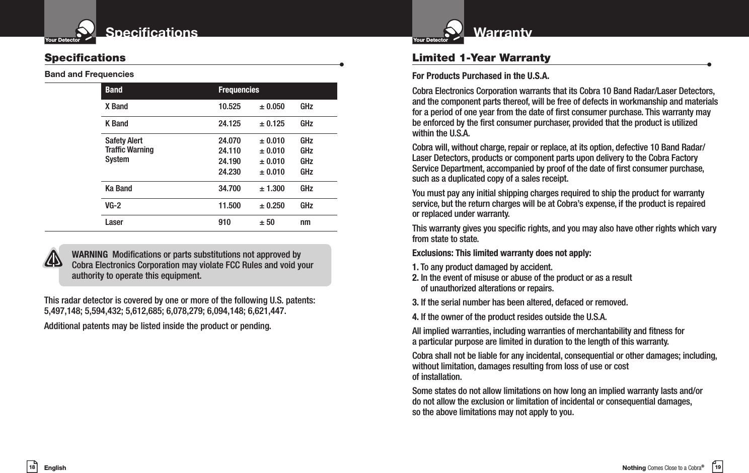 English18SpecicationsYour DetectorIntro Operation CustomerAssistanceWarrantyNoticeMain IconsSecondary IconsNothing Comes Close to a Cobra®19WarrantyYour DetectorIntro Operation CustomerAssistanceWarrantyNoticeMain IconsSecondary IconsThis radar detector is covered by one or more of the following U.S. patents: 5,497,148; 5,594,432; 5,612,685; 6,078,279; 6,094,148; 6,621,447. Additional patents may be listed inside the product or pending. Limited 1-Year Warranty                      •For Products Purchased in the U.S.A.Cobra Electronics Corporation warrants that its Cobra 10 Band Radar/Laser Detectors, and the component parts thereof, will be free of defects in workmanship and materials for a period of one year from the date of rst consumer purchase. This warranty may be enforced by the rst consumer purchaser, provided that the product is utilized within the U.S.A.Cobra will, without charge, repair or replace, at its option, defective 10 Band Radar/Laser Detectors, products or component parts upon delivery to the Cobra Factory Service Department, accompanied by proof of the date of rst consumer purchase, such as a duplicated copy of a sales receipt.You must pay any initial shipping charges required to ship the product for warranty service, but the return charges will be at Cobra’s expense, if the product is repaired  or replaced under warranty.This warranty gives you specic rights, and you may also have other rights which vary from state to state.Exclusions: This limited warranty does not apply:1. To any product damaged by accident.2.  In the event of misuse or abuse of the product or as a result of unauthorized alterations or repairs.3. If the serial number has been altered, defaced or removed.4. If the owner of the product resides outside the U.S.A.All implied warranties, including warranties of merchantability and tness for  a particular purpose are limited in duration to the length of this warranty.Cobra shall not be liable for any incidental, consequential or other damages; including, without limitation, damages resulting from loss of use or cost  of installation.Some states do not allow limitations on how long an implied warranty lasts and/or  do not allow the exclusion or limitation of incidental or consequential damages,  so the above limitations may not apply to you.Specications                    •Band and FrequenciesBand FrequenciesX Band 10.525 ± 0.050 GHzK Band 24.125 ± 0.125 GHzSafety Alert Trafc Warning System24.070 24.110 24.190 24.230± 0.010± 0.010 ± 0.010 ± 0.010GHz GHz GHz GHzKa Band 34.700 ± 1.300 GHzVG-2 11.500 ± 0.250 GHzLaser 910 ± 50 nmWARNING  Modications or parts substitutions not approved by Cobra Electronics Corporation may violate FCC Rules and void your authority to operate this equipment.