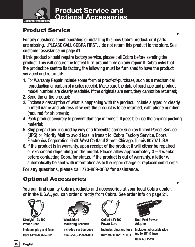 English20Product Service and  Optional AccessoriesCustomer InformationIntro Operation CustomerAssistanceWarrantyNoticeMain IconsSecondary IconsProduct Service                      •For any questions about operating or installing this new Cobra product, or if parts  are missing…PLEASE CALL COBRA FIRST…do not return this product to the store. See customer assistance on page A1.If this product should require factory service, please call Cobra before sending the product. This will ensure the fastest turn-around time on any repair. If Cobra asks that the product be sent to its factory, the following must be furnished to have the product serviced and returned:1.  For Warranty Repair include some form of proof-of-purchase, such as a mechanical reproduction or carbon of a sales receipt. Make sure the date of purchase and product model number are clearly readable. If the originals are sent, they cannot be returned;2. Send the entire product;3.  Enclose a description of what is happening with the product. Include a typed or clearly printed name and address of where the product is to be returned, with phone number (required for shipment);4.  Pack product securely to prevent damage in transit. If possible, use the original packing material;5.  Ship prepaid and insured by way of a traceable carrier such as United Parcel Service (UPS) or Priority Mail to avoid loss in transit to: Cobra Factory Service, Cobra Electronics Corporation, 6500 West Cortland Street, Chicago, Illinois 60707 U.S.A.;6.  If the product is in warranty, upon receipt of the product it will either be repaired or exchanged depending on the model. Please allow approximately 3 – 4 weeks before contacting Cobra for status. If the product is out of warranty, a letter will automatically be sent with information as to the repair charge or replacement charge.For any questions, please call 773-889-3087 for assistance.Optional Accessories                      •You can nd quality Cobra products and accessories at your local Cobra dealer,  or in the U.S.A., you can order directly from Cobra. See order info on page 21.Straight 12V DC Power CordIncludes plug and fuseItem #420-030-N-001Windshield Mounting BracketIncludes suction cupsItem #545-159-N-001Coiled 12V DC  Power CordIncludes plug and fuseItem #420-026-N-001Dual Port Power  AdapterIncludes adjustable plug  (up to 90˚) &amp; fuse Item #CLP-2B