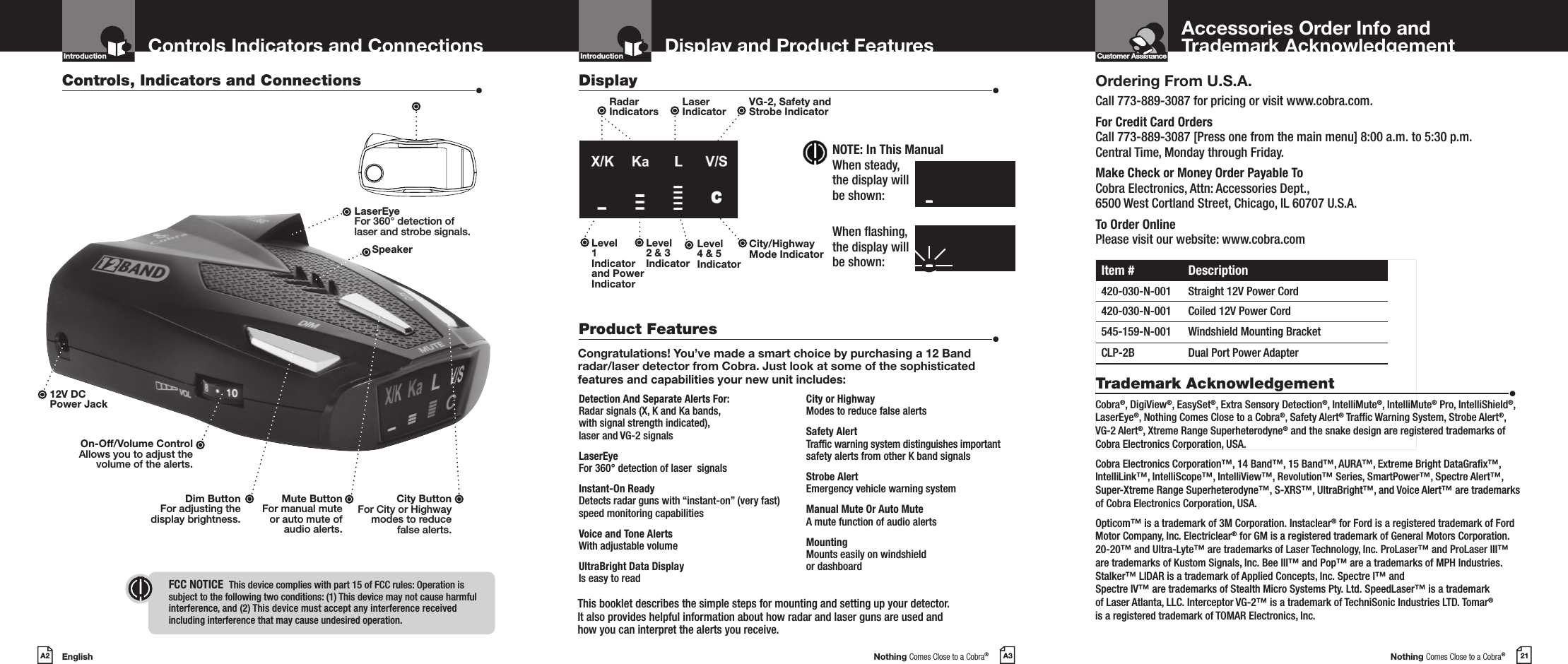 EnglishA2 Nothing Comes Close to a Cobra®A3 Nothing Comes Close to a Cobra®21Display and Product Features Accessories Order Info and  Trademark AcknowledgementControls Indicators and ConnectionsOrdering From U.S.A.Call 773-889-3087 for pricing or visit www.cobra.com.For Credit Card Orders  Call 773-889-3087 [Press one from the main menu] 8:00 a.m. to 5:30 p.m.  Central Time, Monday through Friday.Make Check or Money Order Payable To  Cobra Electronics, Attn: Accessories Dept.,  6500 West Cortland Street, Chicago, IL 60707 U.S.A.To Order Online Please visit our website: www.cobra.comItem # Description420-030-N-001 Straight 12V Power Cord420-030-N-001 Coiled 12V Power Cord545-159-N-001 Windshield Mounting BracketCLP-2B Dual Port Power AdapterTrademark Acknowledgement  •Cobra®, DigiView®, EasySet®, Extra Sensory Detection®, IntelliMute®, IntelliMute® Pro, IntelliShield®, LaserEye®, Nothing Comes Close to a Cobra®, Safety Alert® Trafc Warning System, Strobe Alert®, VG-2 Alert®, Xtreme Range Superheterodyne® and the snake design are registered trademarks of Cobra Electronics Corporation, USA.Cobra Electronics Corporation™, 14 Band™, 15 Band™, AURA™, Extreme Bright DataGrax™, IntelliLink™, IntelliScope™, IntelliView™, Revolution™ Series, SmartPower™, Spectre Alert™, Super-Xtreme Range Superheterodyne™, S-XRS™, UltraBright™, and Voice Alert™ are trademarks of Cobra Electronics Corporation, USA.Opticom™ is a trademark of 3M Corporation. Instaclear® for Ford is a registered trademark of Ford Motor Company, Inc. Electriclear® for GM is a registered trademark of General Motors Corporation. 20-20™ and Ultra-Lyte™ are trademarks of Laser Technology, Inc. ProLaser™ and ProLaser III™ are trademarks of Kustom Signals, Inc. Bee III™ and Pop™ are a trademarks of MPH Industries. Stalker™ LIDAR is a trademark of Applied Concepts, Inc. Spectre I™ and  Spectre IV™ are trademarks of Stealth Micro Systems Pty. Ltd. SpeedLaser™ is a trademark  of Laser Atlanta, LLC. Interceptor VG-2™ is a trademark of TechniSonic Industries LTD. Tomar® is a registered trademark of TOMAR Electronics, Inc.Congratulations! You’ve made a smart choice by purchasing a 12 Band radar/laser detector from Cobra. Just look at some of the sophisticated features and capabilities your new unit includes:Detection And Separate Alerts For: Radar signals (X, K and Ka bands, with signal strength indicated), laser and VG-2 signalsLaserEye For 360° detection of laser  signalsInstant-On Ready  Detects radar guns with “instant-on” (very fast) speed monitoring capabilitiesVoice and Tone Alerts With adjustable volumeUltraBright Data Display  Is easy to readCity or Highway Modes to reduce false alertsSafety Alert  Trafc warning system distinguishes important safety alerts from other K band signalsStrobe Alert  Emergency vehicle warning systemManual Mute Or Auto Mute  A mute function of audio alertsMounting Mounts easily on windshield  or dashboardControls, Indicators and Connections  •Display  •Product Features  •12V DC  Power JackDim ButtonFor adjusting the  display brightness.Mute ButtonFor manual mute  or auto mute of  audio alerts.On-Off/Volume ControlAllows you to adjust thevolume of the alerts.Introduction Introduction Customer AssistanceIntro Operation CustomerAssistanceWarrantyNoticeMain IconsSecondary IconsLaserEyeFor 360° detection oflaser and strobe signals.SpeakerRadar  IndicatorsLaser  IndicatorVG-2, Safety and Strobe IndicatorCity/HighwayMode IndicatorLevel 2 &amp; 3 IndicatorLevel  1 Indicator and Power IndicatorLevel 4 &amp; 5 IndicatorThis booklet describes the simple steps for mounting and setting up your detector.  It also provides helpful information about how radar and laser guns are used and  how you can interpret the alerts you receive.City ButtonFor City or Highway  modes to reduce  false alerts.FCC NOTICE   This device complies with part 15 of FCC rules: Operation is subject to the following two conditions: (1) This device may not cause harmful  interference, and (2) This device must accept any interference received  including interference that may cause undesired operation.Intro Operation CustomerAssistanceWarrantyNoticeMain IconsSecondary IconsNOTE: In This ManualWhen steady, the display will be shown:When ashing,  the display will  be shown:X/KKaLV/SlzzzzzzzzX/KKaLV/Slzzzzzzzz