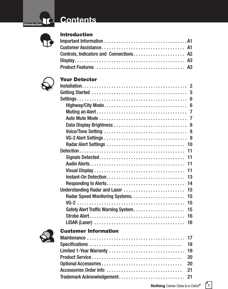 Nothing Comes Close to a Cobra®1ContentsIntroductionImportant Information ..................................A1Customer Assistance ..................................  A1Controls, Indicators and  Connections .....................  A2Display .............................................  A3Product Features   ....................................  A3Your DetectorInstallation ...........................................  2Getting Started  .......................................  5Settings .............................................  6  Highway/City Mode ..................................  6 Muting an Alert .....................................  7  Auto Mute Mode ....................................  7  Data Display Brightness ..............................  8  Voice/Tone Setting  ..................................  8 VG-2 Alert Settings ..................................  9 Radar Alert Settings ................................  10Detection ...........................................  11  Signals Detected ...................................  11 Audio Alerts .......................................  11  Visual Display .....................................  11  Instant-On Detection ................................  13 Responding to Alerts ................................  14Understanding Radar and Laser  .........................  15  Radar Speed Monitoring Systems ......................  15  VG-2  ............................................  15 Safety Alert Trafc Warning System .....................  15 Strobe Alert .......................................  16  LIDAR (Laser)  .....................................  16Customer InformationMaintenance ........................................  17Specications ......................................    18Limited 1-Year Warranty ...............................  19Product Service .....................................    20Optional Accessories .................................    20Accessories Order Info  ...............................    21Trademark Acknowledgement ...........................  21IntroductionIntro Operation CustomerAssistanceWarrantyNoticeMain IconsSecondary IconsIntro Operation CustomerAssistanceWarrantyNoticeMain IconsSecondary Icons