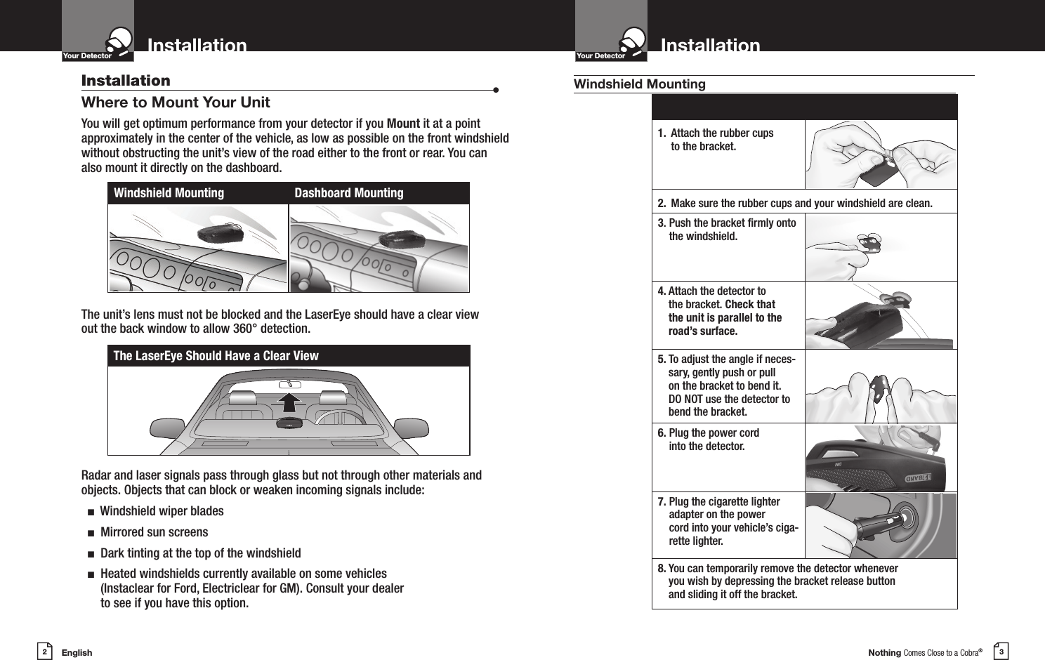 English2InstallationYour DetectorIntro Operation CustomerAssistanceWarrantyNoticeMain IconsSecondary IconsNothing Comes Close to a Cobra®3InstallationYour DetectorIntro Operation CustomerAssistanceWarrantyNoticeMain IconsSecondary IconsInstallation  •Where to Mount Your UnitYou will get optimum performance from your detector if you Mount it at a point approximately in the center of the vehicle, as low as possible on the front windshield without obstructing the unit’s view of the road either to the front or rear. You can also mount it directly on the dashboard. The unit’s lens must not be blocked and the LaserEye should have a clear view  out the back window to allow 360° detection. Radar and laser signals pass through glass but not through other materials and objects. Objects that can block or weaken incoming signals include:   n  Windshield wiper blades  n  Mirrored sun screens  n  Dark tinting at the top of the windshield  n   Heated windshields currently available on some vehicles (Instaclear for Ford, Electriclear for GM). Consult your dealer  to see if you have this option.Windshield Mounting Dashboard MountingThe LaserEye Should Have a Clear View1.  Attach the rubber cups to the bracket.2. Make sure the rubber cups and your windshield are clean.3.  Push the bracket rmly onto the windshield.4.   Attach the detector to the bracket. Check that the unit is parallel to the road’s surface.5.  To adjust the angle if neces-sary, gently push or pull on the bracket to bend it. DO NOT use the detector to bend the bracket.6.  Plug the power cord into the detector.7.  Plug the cigarette lighter adapter on the power  cord into your vehicle’s ciga-rette lighter.8.  You can temporarily remove the detector whenever you wish by depressing the bracket release button  and sliding it off the bracket.Windshield Mounting