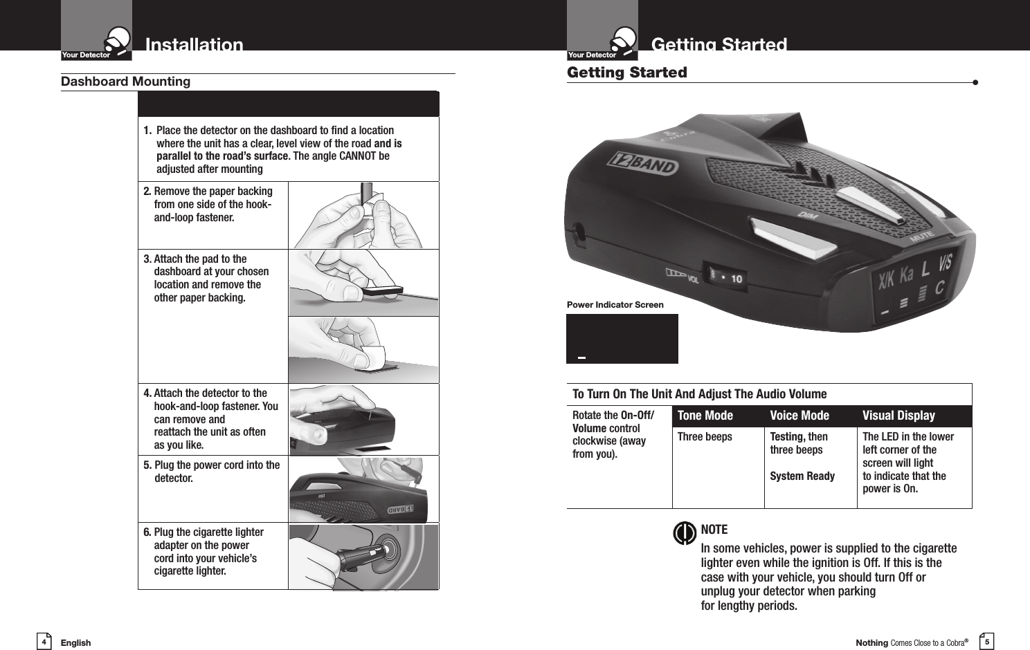 English4InstallationYour DetectorIntro Operation CustomerAssistanceWarrantyNoticeMain IconsSecondary IconsNothing Comes Close to a Cobra®5Getting StartedYour DetectorIntro Operation CustomerAssistanceWarrantyNoticeMain IconsSecondary Icons1.  Place the detector on the dashboard to nd a location where the unit has a clear, level view of the road and is parallel to the road’s surface. The angle CANNOT beadjusted after mounting2.  Remove the paper backing from one side of the hook-and-loop fastener.3.  Attach the pad to the dashboard at your chosen location and remove the  other paper backing.4.  Attach the detector to the hook-and-loop fastener. You can remove and  reattach the unit as often  as you like.5.  Plug the power cord into the detector.6.  Plug the cigarette lighter adapter on the power  cord into your vehicle’s cigarette lighter.Dashboard Mounting Getting Started  •To Turn On The Unit And Adjust The Audio VolumeRotate the On-Off/Volume controlclockwise (awayfrom you).Tone Mode Voice Mode Visual DisplayThree beeps Testing, then three beepsSystem ReadyThe LED in the lower left corner of the screen will light  to indicate that the power is On.NOTEIn some vehicles, power is supplied to the cigarette lighter even while the ignition is Off. If this is the case with your vehicle, you should turn Off or unplug your detector when parking  for lengthy periods.Power Indicator ScreenX/KKaLV/Slzzzzzzzz