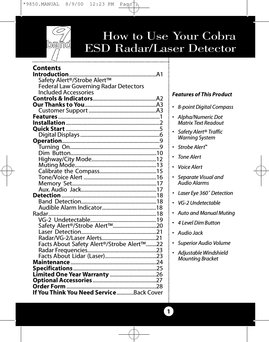 How to Use Your Cobra ESD Radar/Laser Detector1Features of This Product• 8-point Digital Compass• Alpha/Numeric DotMatrix Text Readout • Safety Alert® TrafficWarning System• Strobe Alert™• Tone Alert• Voice Alert• Separate Visual and Audio Alarms• Laser Eye 360˚ De te ct i o n• VG-2 Undete ct a b l e• Au to and Manual Muting• 4 Level Dim Bu t to n• Audio Jack• Superior Audio Volume• Adjustable Windshield Mounting Bra c ke tContentsIntroduction..................................................................A1Safety Alert®/Strobe Alert™Federal Law Governing Radar DetectorsIncluded AccessoriesControls &amp; Indicators................................................A2Our Thanks to You......................................................A3Customer Support ...................................................A3Features.............................................................................1Installation.......................................................................2Quick Start .......................................................................5Digital Displays ............................................................6Operation..........................................................................9Turning On....................................................................9Dim Button.................................................................10Highway/City Mode.................................................12Muting Mode.............................................................13Calibrate the Compass...........................................15Tone/Voice Alert .......................................................16Memory Set................................................................17Aux. Audio Jack.........................................................17Detection........................................................................18Band Detection.........................................................18Audible Alarm Indicator.........................................18Radar.................................................................................18VG-2 Undetectable..................................................19Safety Alert®/Strobe Alert™.................................20Laser Detection.........................................................21Radar/VG-2/Laser Alerts.........................................21Facts About Safety Alert®/Strobe Alert™........22Radar Frequencies....................................................23Facts About Lidar (Laser).......................................23Maintenance.................................................................24Specifications ...............................................................25Limited One Year Warranty ...................................26Optional Accessories................................................27Order Form....................................................................28If You Think You Need Service.............Back Cover*9850.MANUAL  8/9/00  12:23 PM  Page 1