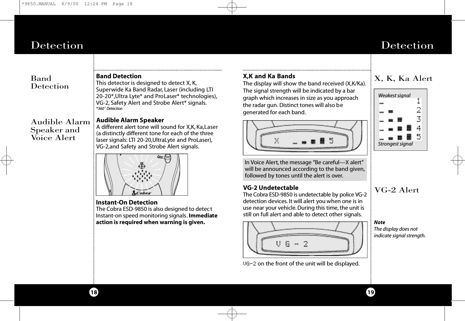 Detection19Detection18X,K and Ka BandsThe display will show the band received (X,K/Ka).The signal strength will be indicated by a bargraph which increases in size as you approach the radar gun. Distinct tones will also begenerated for each band.VG-2 AlertX, K, Ka AlertVG-2 UndetectableThe Co b ra ESD-9850 is undete ctable by po l i ce VG - 2d e te ction dev i ce s. It will alert you when one is inuse near your ve h i c l e . Du ring this time, the unit isstill on full alert and able to dete ct other signals.VG-2 on the front of the unit will be displayed.NoteThe display does not indicate signal strength.Weakest signalStrongest signalInstant-On DetectionThe Cobra ESD-9850 is also designed to detectInstant-on speed monitoring signals. Immediateaction is required when warning is given.In Voice Alert, the message “Be careful—X alert”will be announced according to the band given,followed by tones until the alert is over.Audible Alarm SpeakerA different alert tone will sound for X,K, Ka,Laser(a distinctly different tone for each of the threelaser signals: LTI 20-20,UltraLyte and ProLaser),VG-2,and Safety and Strobe Alert signals.Audible AlarmSpeaker andVoice AlertBand DetectionThis dete ctor is designed to dete ct X, K ,S u pe rwide Ka Band Ra d a r, Laser (including LT I2 0 - 2 0 * ,U l t ra Ly te* and ProLaser* te c h n o l og i e s ) ,VG - 2 , Sa fe ty Al e rt and St ro be Al e rt* signals.* 3 6 0˚ De te ct i o nBandDetection*9850.MANUAL  8/9/00  12:24 PM  Page 18