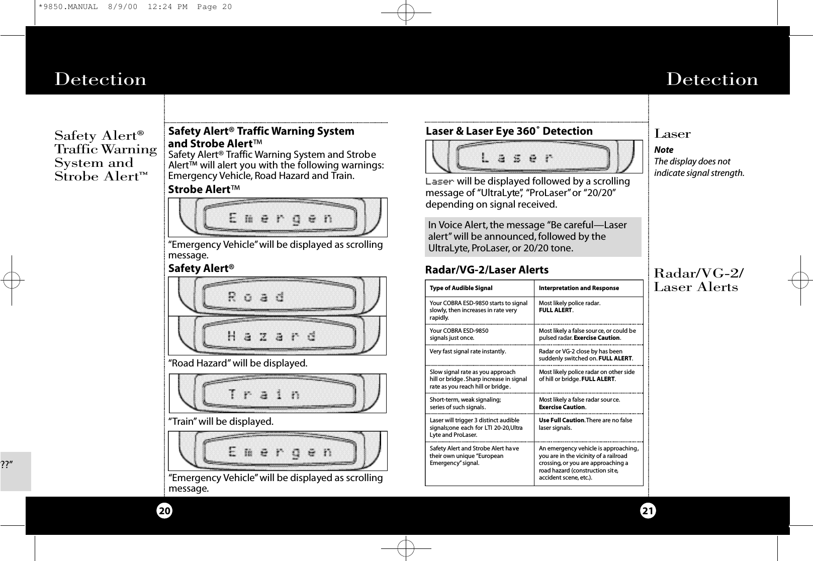 Detection 21Radar/VG-2/Laser AlertsLaser &amp; Laser Eye 360˚ DetectionDetection20L a s e rNoteThe display does not indicate signal strength.Radar/VG-2/Laser AlertsType of Audible Signal Interpretation and ResponseYour COBRA ESD-9850 starts to signalslowly, then increases in rate veryrapidly.Most likely police radar.FULL ALERT.Your COBRA ESD-9850 signals just once.Most likely a false source, or could bepulsed radar. Exercise Caution.Very fast signal rate instantly.Slow signal rate as you approach hill or bridge. Sharp increase in signalrate as you reach hill or bridge .Most likely police radar on other sideof hill or bridge.FULL ALERT.Radar or VG-2 close by has been suddenly switched on. FULL ALERT.Short-term, weak signaling;series of such signals.Laser will trigger 3 distinct audiblesignals;one each for LTI 20-20,UltraLyte and ProLaser.Use Full Caution.There are no falselaser signals.Safety Alert and Strobe Alert havetheir own unique “EuropeanEmergency” signal.An emergency vehicle is approaching,you are in the vicinity of a railroadcrossing, or you are approaching aroad hazard (construction site,accident scene, etc.).Most likely a false radar source.Exercise Caution.Laser will be displayed followed by a scrollingmessage of “UltraLyte”, “ProLaser”or “20/20”depending on signal received.Safety Alert®Tr a ff i cWa rn i n gSystem andStrobe Alert™Safety Alert® Traffic Warning System and Strobe Alert™Safety Alert® Traffic Warning System and StrobeAlert™ will alert you with the following warnings:Emergency Vehicle, Road Hazard and Train.“Emergency Vehicle”will be displayed as scrollingmessage.“Road Hazard” will be displayed.“Train” will be displayed.Strobe Alert™Safety Alert®????”“Emergency Vehicle”will be displayed as scrollingmessage.In Voice Alert, the message “Be careful—Laseralert” will be announced, followed by theUltraLyte, ProLaser, or 20/20 tone.*9850.MANUAL  8/9/00  12:24 PM  Page 20