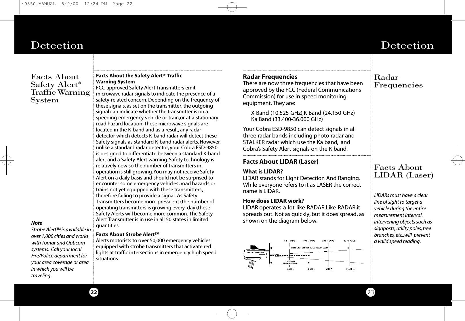 Detection 23Radar FrequenciesThere are now three frequencies that have beenapproved by the FCC (Federal CommunicationsCommission) for use in speed monitoring equipment. They are:X Band (10.525 GHz),K Band (24.150 GHz)Ka Band (33.400-36.000 GHz)Your Cobra ESD-9850 can detect signals in allthree radar bands including photo radar andSTALKER radar which use the Ka band, andCobra’s Safety Alert signals on the K band.Facts About LIDAR (Laser)What is LIDAR?LIDAR stands for Light Detection And Ranging.While everyone refers to it as LASER the correctname is LIDAR.How does LIDAR work?LIDAR operates a lot like RADAR.Like RADAR,itspreads out. Not as quickly, but it does spread, asshown on the diagram below.RadarFrequenciesFacts AboutLIDAR (Laser)Facts About the Safety Alert® Traffic Warning SystemFCC-approved Safety Alert Transmitters emitmicrowave radar signals to indicate the presence of asafety-related concern. Depending on the frequency ofthese signals, as set on the transmitter, the outgoingsignal can indicate whether the transmitter is on aspeeding emergency vehicle or train,or at a stationaryroad hazard location.These microwave signals arelocated in the K-band and as a result, any radardetector which detects K-band radar will detect theseSafety signals as standard K-band radar alerts. However,unlike a standard radar detector, your Cobra ESD-9850is designed to differentiate between a standard K-bandalert and a Safety Alert warning. Safety technology isrelatively new so the number of transmitters inoperation is still growing.You may not receive SafetyAlert on a daily basis and should not be surprised toencounter some emergency vehicles, road hazards ortrains not yet equipped with these transmitters,therefore failing to provide a signal. As SafetyTransmitters become more prevalent (the number ofoperating transmitters is growing every day),theseSafety Alerts will become more common. The SafetyAlert Transmitter is in use in all 50 states in limitedquantities.Facts About Strobe Alert™Alerts motorists to over 50,000 emergency vehiclesequipped with strobe transmitters that activate redlights at traffic intersections in emergency high speedsituations.NoteStrobe Alert™ is available inover 1,000 cities and workswith Tomar and Opticomsystems. Call your localFire/Police department foryour area coverage or areain which you will betraveling.Detection 22Facts AboutSafety Alert®Tr a ff i cWa rn i n gSystemLIDARs must have a clearline of sight to target avehicle during the entiremeasurement interval.Intervening objects such assignposts, utility poles,treebranches, etc.,will preventa valid speed reading.*9850.MANUAL  8/9/00  12:24 PM  Page 22