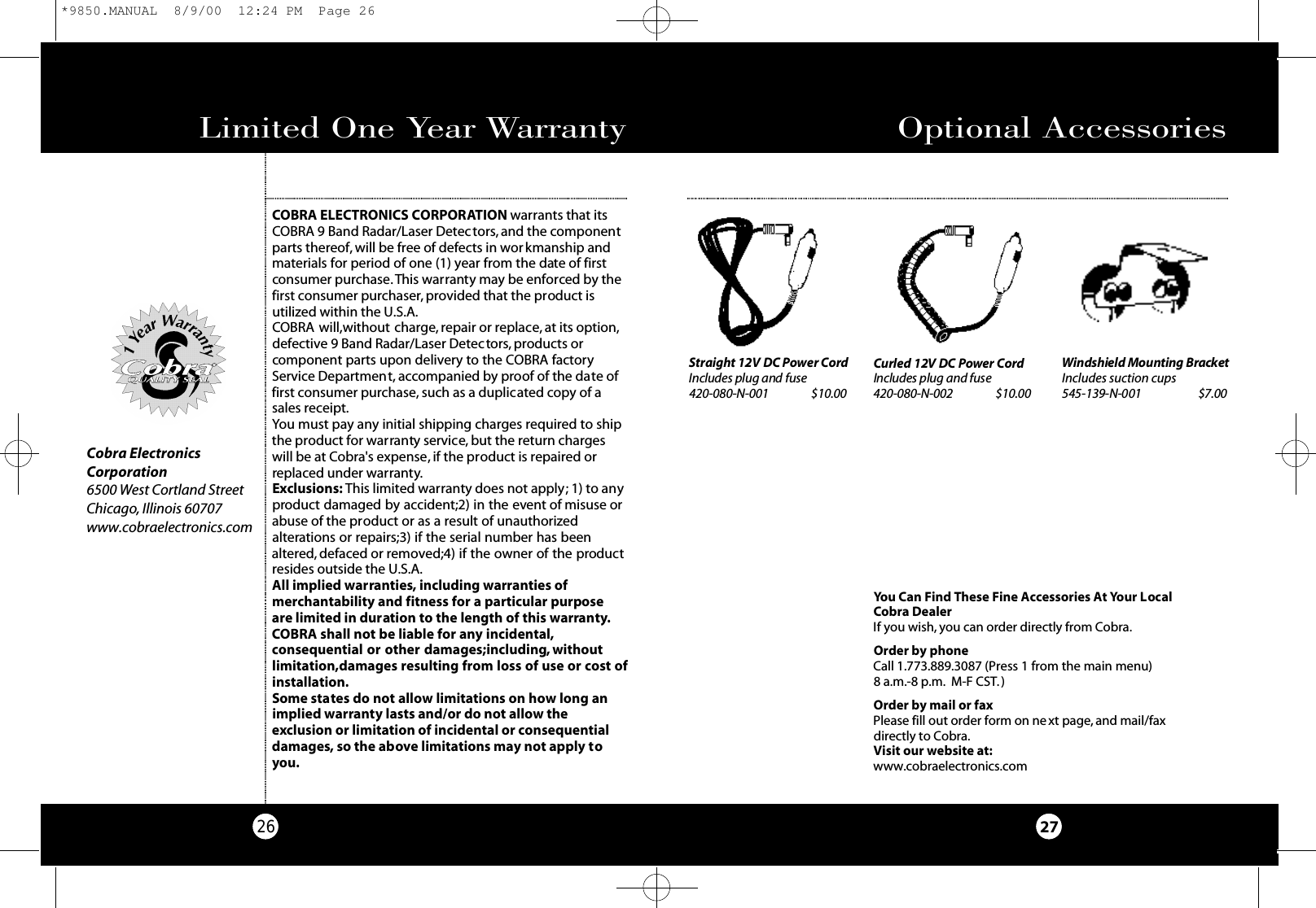 Limited One Year Warranty26COBRA ELECTRONICS CORPORATION warrants that itsCOBRA 9 Band Radar/Laser Detectors, and the componentparts thereof, will be free of defects in workmanship andmaterials for period of one (1) year from the date of firstconsumer purchase. This warranty may be enforced by thefirst consumer purchaser,provided that the product isutilized within the U.S.A.COBRA will,without charge, repair or replace, at its option,defective 9 Band Radar/Laser Detectors, products orcomponent parts upon delivery to the COBRA factoryService Department, accompanied by proof of the date offirst consumer purchase, such as a duplicated copy of asales receipt.You must pay any initial shipping charges required to shipthe product for warranty service, but the return chargeswill be at Cobra&apos;s expense, if the product is repaired orreplaced under warranty.Exclusions: This limited warranty does not apply; 1) to anyproduct damaged by accident;2) in the event of misuse orabuse of the product or as a result of unauthorizedalterations or repairs;3) if the serial number has beenaltered, defaced or removed;4) if the owner of the productresides outside the U.S.A.All implied warranties, including warranties of merchantability and fitness for a particular purpose are limited in duration to the length of this warranty.COBRA shall not be liable for any incidental,consequential or other damages;including, withoutlimitation,damages resulting from loss of use or cost of installation.Some states do not allow limitations on how long animplied warranty lasts and/or do not allow theexclusion or limitation of incidental or consequentialdamages, so the above limitations may not apply toyou.Optional Accessories27Cobra ElectronicsCorporation6500 West Cortland StreetChicago, Illinois 60707www.cobraelectronics.comYou Can Find These Fine Accessories At Your LocalCobra DealerIf you wish, you can order directly from Cobra.Order by phoneCall 1.773.889.3087 (Press 1 from the main menu) 8 a.m.-8 p.m. M-F CST.)Order by mail or faxPlease fill out order form on next page, and mail/fax directly to Cobra.Visit our website at:www.cobraelectronics.comWindshield Mounting Bra c ke tIncludes suction cups545-139-N-001                      $7.00S t raight 12V DC Power Co rdIncludes plug and fuse4 2 0 - 0 8 0 - N - 0 0 1 $ 1 0 . 0 0Curled 12V DC Power Co r dIncludes plug and fuse4 2 0 - 0 8 0 - N - 0 0 2 $ 1 0 . 0 0*9850.MANUAL  8/9/00  12:24 PM  Page 26