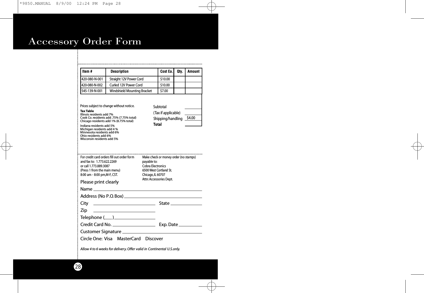 Accessory Order Form28Subtotal(Tax if applicable)  Shipping/handling $4.00Total Tax TableIllinois residents add 7%Cook Co. residents add .75% (7.75% total)Chicago residents add 1% (8.75% total)Indiana residents add 5%Michigan residents add 4 % Minnesota residents add 6%Ohio residents add 6%Wisconsin residents add 5%Prices subject to change without notice.420-080-N-001 St ra i g ht 12V Power Co rd $10.004 2 0 - 0 8 0 - N - 0 0 2 Cu rled 12V Power Co rd$ 1 0 . 0 05 4 5 - 1 3 9 - N - 0 0 1 Windshield Mo u nting Bra c ke t $ 7 . 0 0Item # Description Cost Ea. Qty. AmountPlease print clearlyNameAddress (No P.O. Box)City StateZipTelephone (       )Credit Card No. Exp. DateCustomer SignatureCircle One: Visa    MasterCard    DiscoverAllow 4 to 6 weeks for delivery.Offer valid in Continental U.S.only.For credit card orders fill out order formand fax to: 1.773.622.2269or call 1.773.889.3087(Press 1 from the main menu)8:00 am - 8:00 pm,M-F, CST.Ma ke check or money order (no stamps)payable to:Cobra Electronics6500 West Co rtland St .Ch i ca g o ,IL 60707At t n : Accessories Dept.*9850.MANUAL  8/9/00  12:24 PM  Page 28