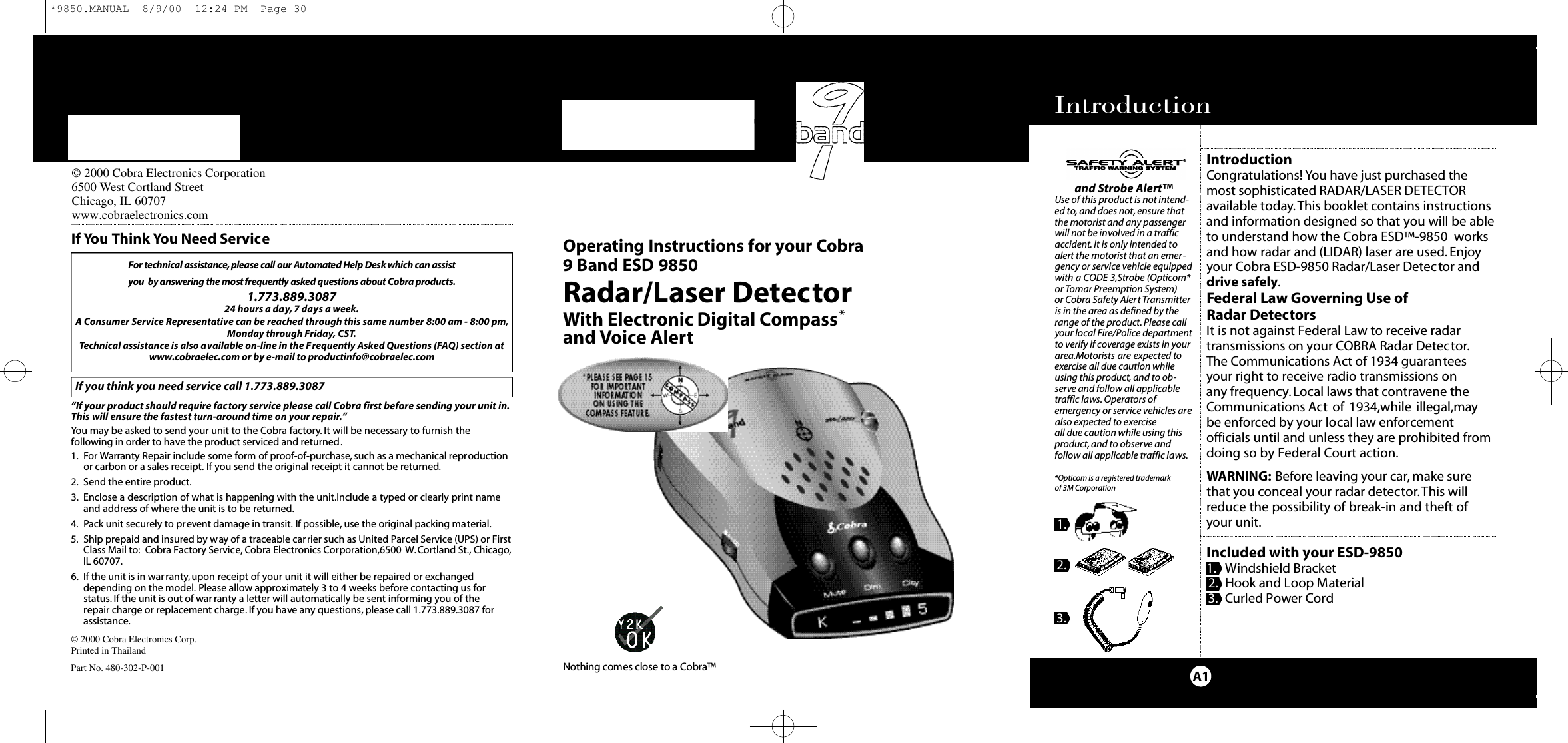 IntroductionA1IntroductionCongratulations! You have just purchased themost sophisticated RADAR/LASER DETECTORavailable today.This booklet contains instructionsand information designed so that you will be ableto understand how the Cobra ESD™-9850  worksand how radar and (LIDAR) laser are used. Enjoyyour Cobra ESD-9850 Radar/Laser Detector anddrive safely.Federal Law Governing Use of Radar DetectorsIt is not against Federal Law to receive radar transmissions on your COBRA Radar Detector.The Communications Act of 1934 guarantees your right to receive radio transmissions on any frequency.Local laws that contravene theCommunications Act of 1934,while illegal,maybe enforced by your local law enforcementofficials until and unless they are prohibited fromdoing so by Federal Court action.WARNING: Before leaving your car, make surethat you conceal your radar detector.This willreduce the possibility of break-in and theft ofyour unit.Included with your ESD-98501. Windshield Bracket2. Hook and Loop Material3. Curled Power CordM i c ro Ta l kRadar/Laser DetectorWith Electronic Digital Compass*and Voice AlertO pe rating Instru ctions for your Co b ra 9 Band ESD 9850© 2000 Cobra Electronics Corp.Printed in ThailandPart No. 480-302-P-001For te c h n i cal assistance,please call our Au to m a ted Help Desk which can assist you  by answering the most fre q u e n t l y asked questions about Co b ra prod u ct s .1.773.889.3087 24 hours a day,7 days a week.A Consumer Service Representative can be reached through this same number 8:00 am - 8:00 pm,Monday through Friday, CST.Technical assistance is also available on-line in the Frequently Asked Questions (FAQ) section atwww.cobraelec.com or by e-mail to productinfo@cobraelec.comIf you think you need service call 1.773.889.3087“If your product should require factory service please call Cobra first before sending your unit in.This will ensure the fastest turn-around time on your repair.”You may be asked to send your unit to the Cobra factory. It will be necessary to furnish thefollowing in order to have the product serviced and returned.1. For Warranty Repair include some form of proof-of-purchase, such as a mechanical reproductionor carbon or a sales receipt. If you send the original receipt it cannot be returned.2. Send the entire product.3. Enclose a description of what is happening with the unit.Include a typed or clearly print nameand address of where the unit is to be returned.4. Pack unit securely to prevent damage in transit. If possible, use the original packing material.5. Ship prepaid and insured by way of a traceable carrier such as United Parcel Service (UPS) or FirstClass Mail to: Cobra Factory Service, Cobra Electronics Corporation,6500 W.Cortland St., Chicago,IL 60707.6. If the unit is in war ranty,upon receipt of your unit it will either be repaired or exchangeddepending on the model. Please allow approximately 3 to 4 weeks before contacting us for status. If the unit is out of war ranty a letter will automatically be sent informing you of the repair charge or replacement charge. If you have any questions, please call 1.773.889.3087 forassistance.If You Think You Need Serviceand Strobe Alert™Use of this product is not intend-ed to, and does not, ensure thatthe motorist and any passengerwill not be involved in a trafficaccident. It is only intended toalert the motorist that an emer-gency or service vehicle equippedwith a CODE 3,Strobe (Opticom*or Tomar Preemption System) or Cobra Safety Alert Transmitteris in the area as defined by therange of the product. Please callyour local Fire/Police departmentto verify if coverage exists in yourarea.Motorists are expected toexercise all due caution whileusing this product, and to ob-serve and follow all applicabletraffic laws. Operators ofemergency or service vehicles arealso expected to exercise all due caution while using thisproduct, and to observe and follow all applicable traffic laws.*Opticom is a registered trademark of 3M Corporation1.2.3.Nothing comes close to a Co b ra ™© 2000 Cobra Electronics Corporation6500 West Cortland StreetChicago, IL 60707www.cobraelectronics.com*9850.MANUAL  8/9/00  12:24 PM  Page 30