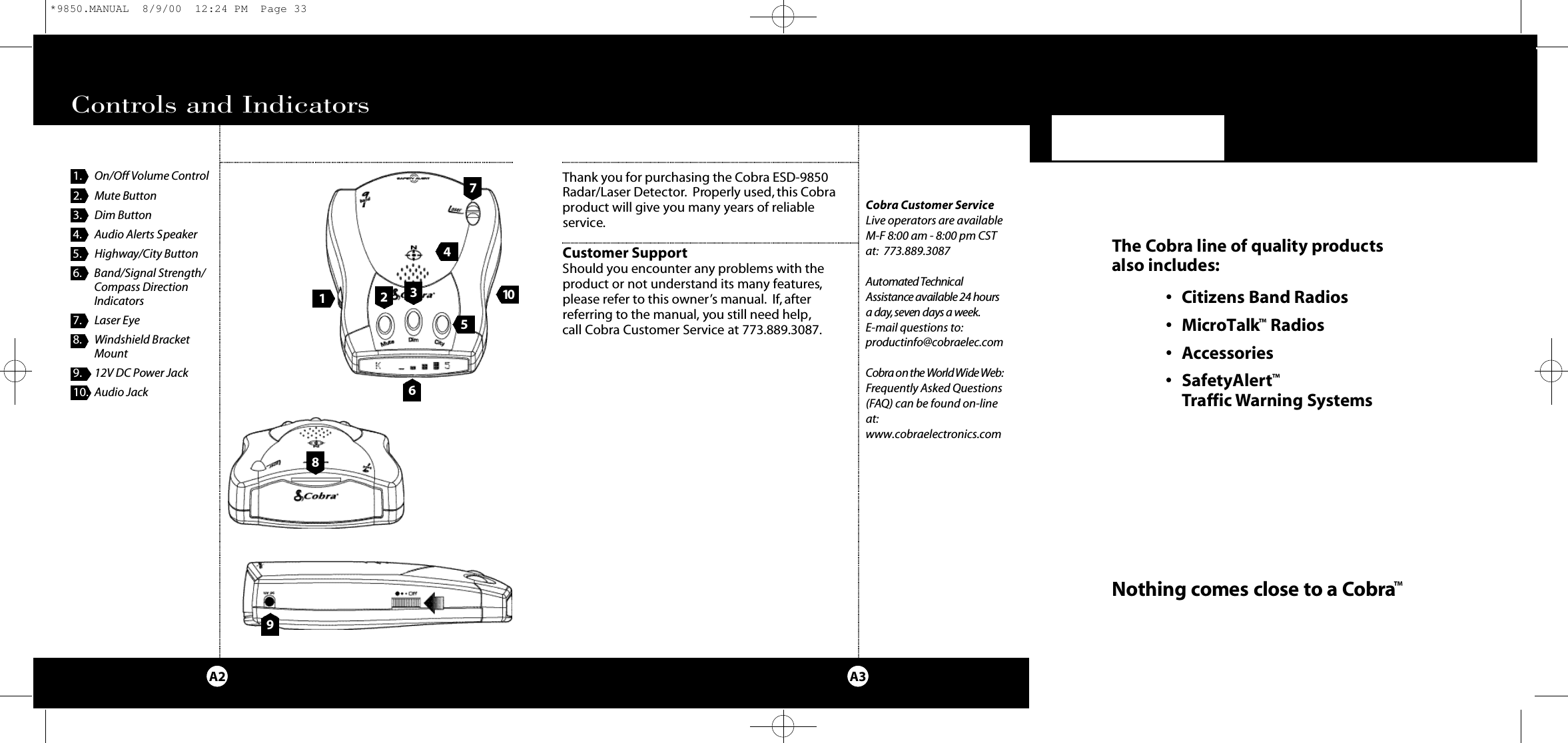 9Thank you for purchasing the Cobra ESD-9850 Radar/Laser Detector. Properly used, this Cobraproduct will give you many years of reliable service.Customer SupportShould you encounter any problems with the product or not understand its many features,please refer to this owner’s manual. If,after referring to the manual, you still need help,call Cobra Customer Service at 773.889.3087.Our Thanks to YouA3Cobra Customer ServiceLive operators are available M-F 8:00 am - 8:00 pm CSTat: 773.889.3087 Au to m a t ed Te c h n i ca lAs s i s t a n c e available 24 hoursa day,s even days a we e k.E-mail questions to:p rod u ct i n fo @ co b ra e l e c. co mCo b r a on the Wo rld Wide We b :Frequently Asked Questions(FAQ) can be found on-lineat:www.cobraelectronics.comControls and IndicatorsA22411. On/Off Volume Control2. Mute Button3. Dim Button4. Audio Alerts Speaker5. Highway/City Button6. Band/Signal Strength/Compass DirectionIndicators7. Laser Eye8. Windshield Bracket Mount9. 12V DC Power Jack10. Audio Jack 651 0837The Co b r a line of quality prod u cts also includes:• Ci t i z ens Band Ra d i o s• Mi c ro Ta l k™Ra d i o s• Ac ce s s o ri e s• Sa fe ty Al e rt™Traffic Wa rning Sys te m sNothing comes close to a Co b ra™*9850.MANUAL  8/9/00  12:24 PM  Page 33