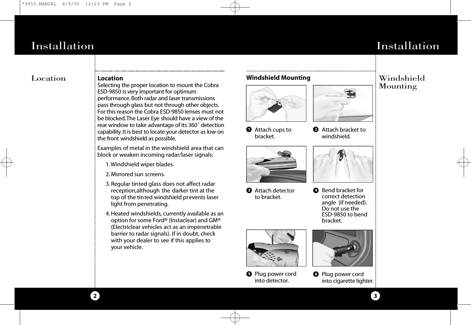 Installation3Installation21 23 4Attach cups tobracket.Attach detectorto bracket.Plug power cordinto detector.Attach bracket towindshield.Bend bracket forcorrect detectionangle  (if needed).Do not use the ESD-9850 to bendbracket.Plug power cordi nto cigare t te lighte r.56LocationSe l e cting the pro per location to mount the Co b raESD-9850 is ve ry impo rt a n t for optimumpe rfo rm a n ce. Both radar and laser tra n s m i s s i o n spass through glass but not through other object s.For this reason the Co b ra ESD-9850 lenses must notbe bloc ke d.The Laser Eye should have a view of therear window to take adva n tage of its 360˚ d e te ct i o nca p a b i l i t y.It is best to locate your d e te ctor as low onthe fro n t windshield as po s s i b l e.Examples of metal in the windshield area that canblock or weaken incoming radar/laser signals:1.Windshield wiper blades.2. Mirrored sun screens.3. Regular tinted glass does not affect radarreception,although the darker tint at thetop of the tinted windshield prevents laserlight from penetrating.4. Heated windshields, currently available as anoption for some Ford® (Instaclear) and GM®(Electriclear vehicles act as an impenetrablebarrier to radar signals). If in doubt, checkwith your dealer to see if this applies toyour vehicle.Windshield MountingLocation WindshieldMounting*9850.MANUAL  8/9/00  12:23 PM  Page 2