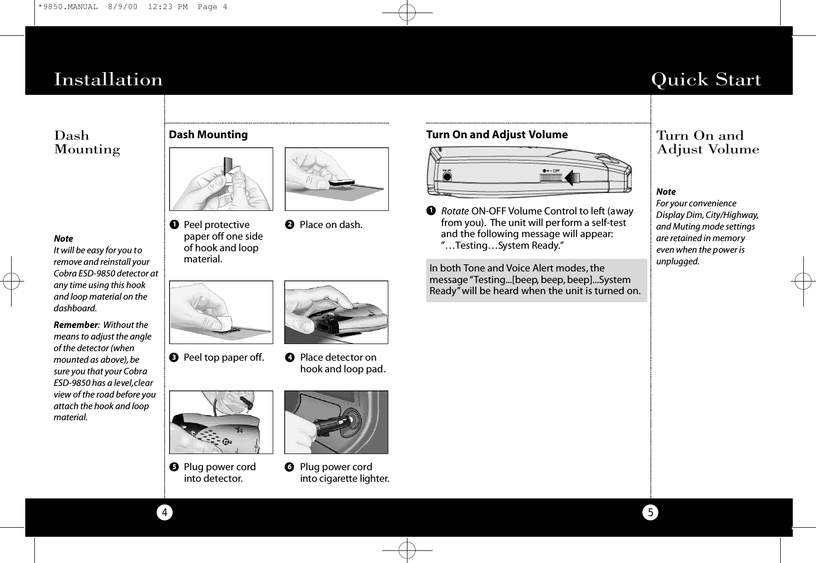 Quick Start5Turn On and Adjust VolumeTurn On andAdjust VolumeInstallation4NoteIt will be easy for you toremove and reinstall yourCobra ESD-9850 detector atany time using this hookand loop material on thedashboard.Remember: Without themeans to adjust the angleof the detector (whenmounted as above), besure you that your CobraESD-9850 has a level,clearview of the road before youattach the hook and loopmaterial.Dash MountingDashMountingPlug power cordinto detector.Plug power cordi n to cigare t te lighte r.Peel protectivepaper off one sideof hook and loopmaterial.Place on dash.Peel top paper off. Place detector onhook and loop pad.1 23 45 6Rotate ON-OFF Volume Control to left (awayfrom you). The unit will perform a self-testand the following message will appear:”…Testing…System Ready.”1NoteFor your convenienceDisplay Dim, City/Highway,and Muting mode settingsare retained in memoryeven when the power isunplugged.In both Tone and Voice Alert modes, themessage “Testing...[beep, beep, beep]...SystemReady”will be heard when the unit is turned on.*9850.MANUAL  8/9/00  12:23 PM  Page 4