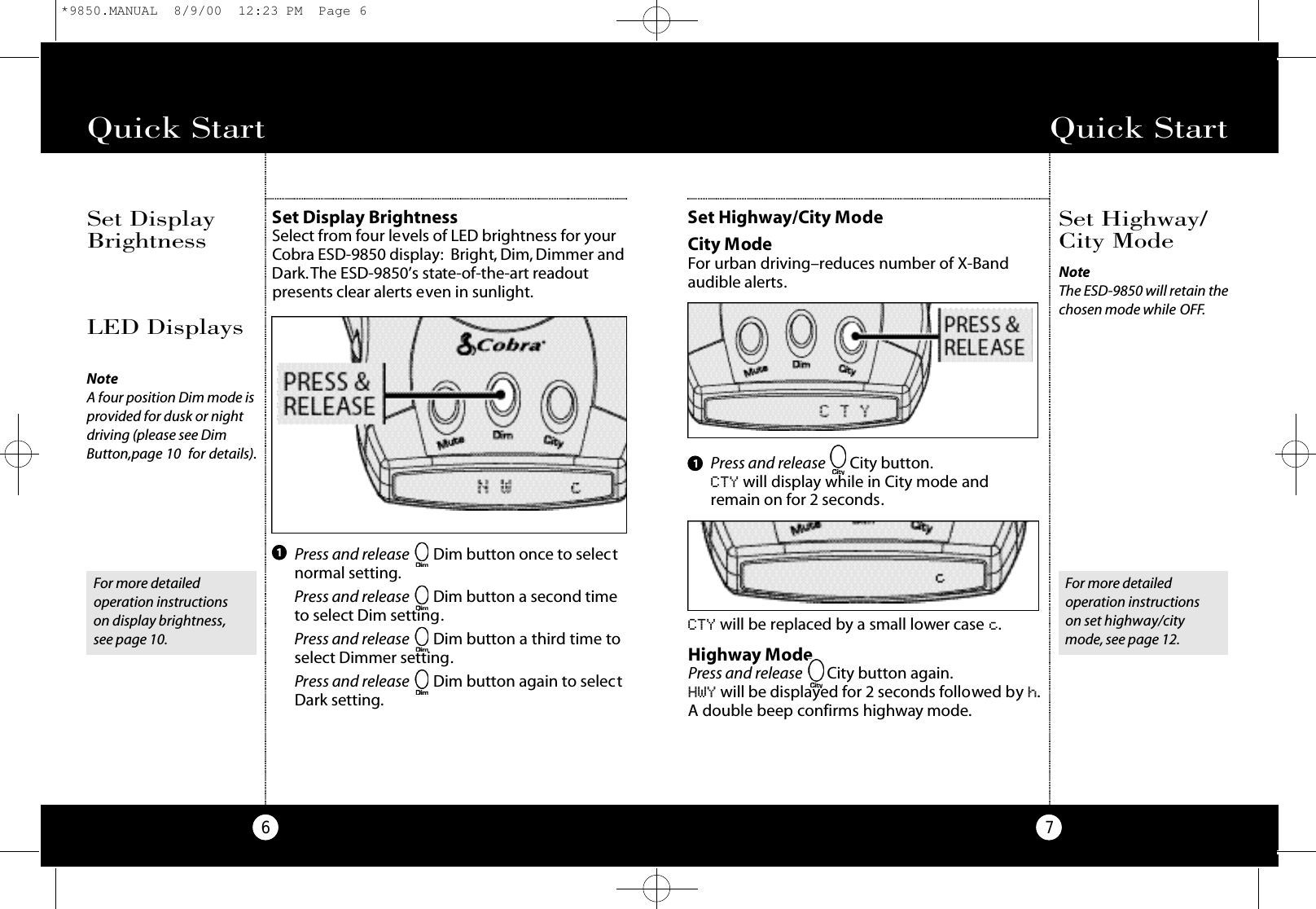 Quick Start7Set Highway/City ModeCity ModeFor urban driving–reduces number of X-Bandaudible alerts.CTY will be replaced by a small lower case c.Set Highway/City ModeQuick Start6Set Display BrightnessSelect from four levels of LED brightness for yourCobra ESD-9850 display: Bright, Dim, Dimmer andDark.The ESD-9850’s state-of-the-art readoutpresents clear alerts even in sunlight.Set DisplayBrightnessPress and release Dim button once to selectnormal setting.Press and release Dim button a second timeto select Dim setting.Press and release Dim button a third time toselect Dimmer setting.Press and release Dim button again to selectDark setting.1LED DisplaysNoteA four position Dim mode isprovided for dusk or nightdriving (please see DimButton,page 10  for details).For more detailed operation instructions on display brightness,see page 10.For more detailed operation instructions on set highway/citymode, see page 12.Highway ModePress and release City button again.HWY will be displayed for 2 seconds followed by h.A double beep confirms highway mode.Press and release City button.CTY will display while in City mode and remain on for 2 seconds.1NoteThe ESD-9850 will retain thechosen mode while O F F.*9850.MANUAL  8/9/00  12:23 PM  Page 6
