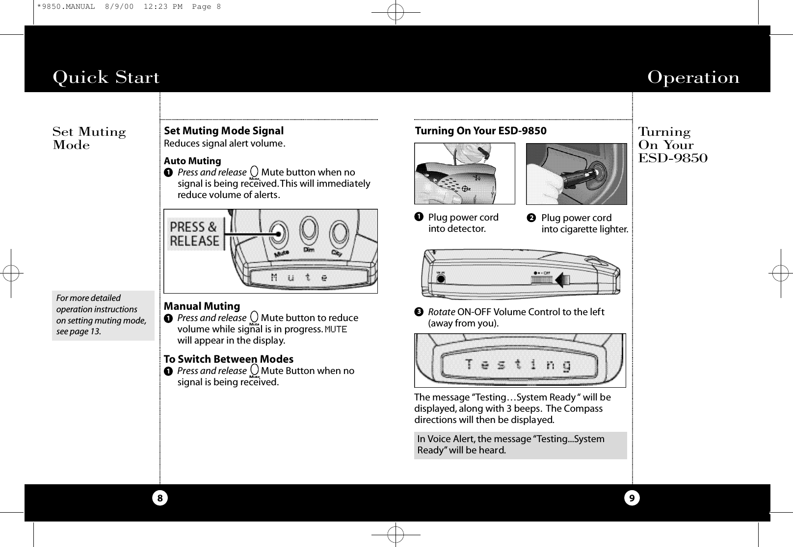 Quick Start8Set Muting Mode SignalReduces signal alert volume.Auto MutingPress and release Mute button when nosignal is being received.This will immediatelyreduce volume of alerts.Set MutingModeOperation9Manual MutingPress and release Mute button to reducevolume while signal is in progress. MUTEwill appear in the display.To Switch Between ModesPress and release Mute Button when nosignal is being received.111Turning On Yo u rE S D - 9 8 5 0Turning On Your ESD-9850Plug power cordinto detector. Plug power cordi n to cigare t te lighte r.2Rotate ON-OFF Volume Control to the left(away from you).13For more detailed operation instructions on setting muting mode,see page 13.The message “Testing…System Ready“ will bedisplayed, along with 3 beeps. The Compassdirections will then be displayed.In Voice Alert, the message “Testing...SystemReady” will be heard.*9850.MANUAL  8/9/00  12:23 PM  Page 8