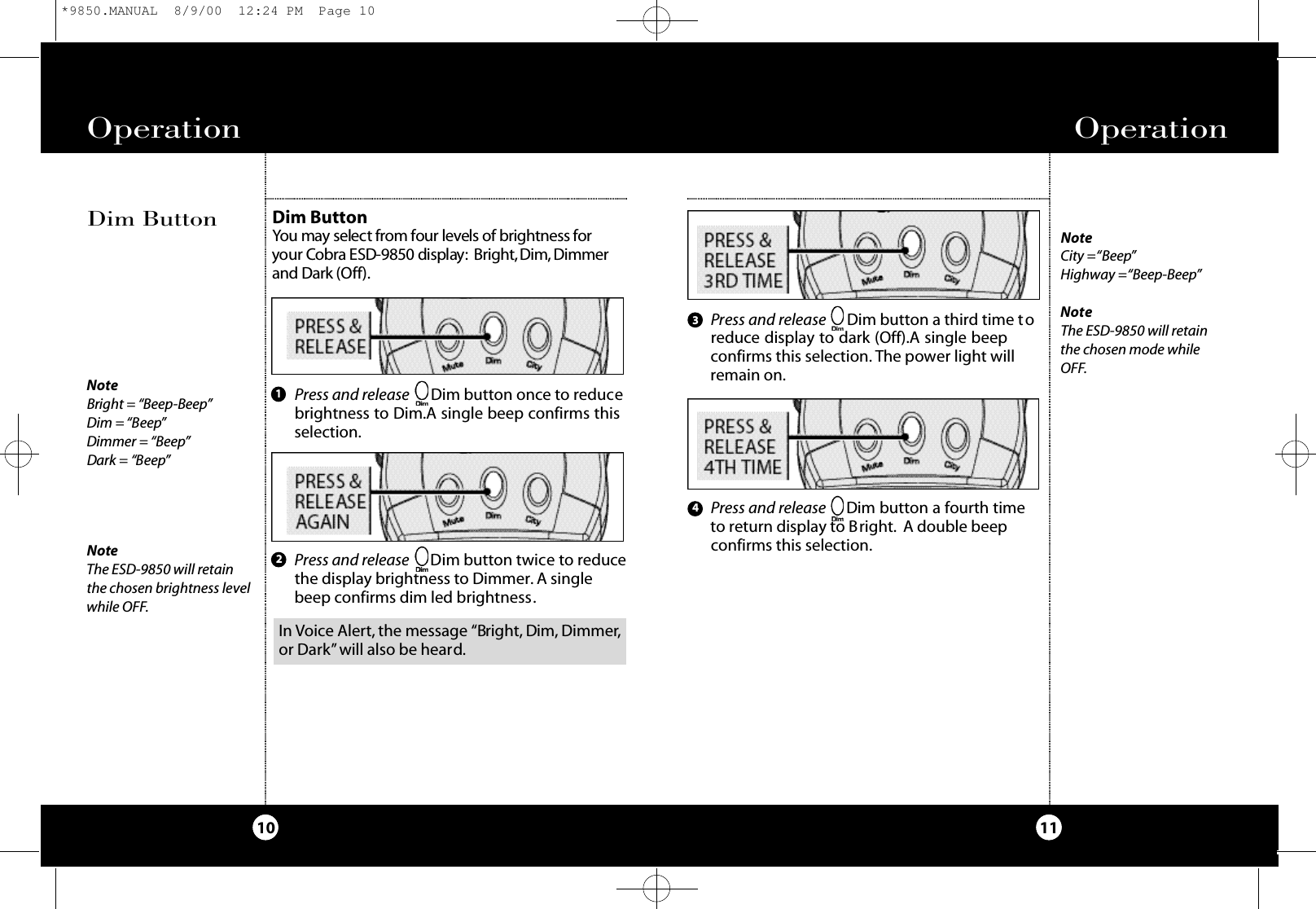Operation11Operation10NoteBright = “Beep-Beep”Dim = “Beep”Dimmer = “Beep”Dark = “Beep”NoteThe ESD-9850 will retainthe chosen brightness levelwhile OFF.Dim ButtonYou may select from four levels of bri g htness for your Co b ra ESD-9850 display: Bri g ht,Di m ,Di m m e rand Da rk (Of f) .Dim ButtonPress and release      Dim button a third time toreduce display to dark (Off).A single beepconfirms this selection. The power light willremain on.123Press and release Dim button once to reducebrightness to Dim.A single beep confirms thisselection.Press and release Dim button twice to reducethe display brightness to Dimmer. A singlebeep confirms dim led brightness.Press and release      Dim button a fourth timeto return display to Bright. A double beepconfirms this selection.4NoteCity =“Beep”Highway =“Beep-Beep”NoteThe ESD-9850 will retainthe chosen mode whileOFF.In Voice Alert, the message “Bright, Dim, Dimmer,or Dark”will also be heard.*9850.MANUAL  8/9/00  12:24 PM  Page 10