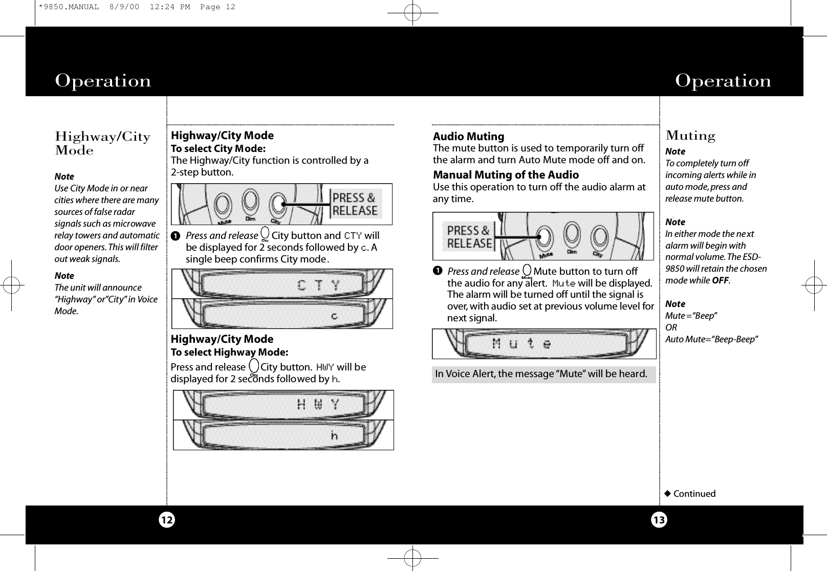 Press and release Mute button to turn off the audio for any alert. M u t e will be displaye d.The alarm will be turned off until the signal isove r,with audio set at previous volume level fo rn ext signal.Operation13Operation12MutingAudio Muting The mute button is used to temporarily turn offthe alarm and turn Auto Mute mode off and on. NoteTo completely turn offincoming alerts while inauto mode, press andrelease mute button.NoteIn either mode the nextalarm will begin withnormal volume.The ESD-9850 will retain the chosenmode while OFF.NoteMute=“Beep”ORAuto Mute=“Beep-Beep”◆ContinuedManual Muting of the AudioUse this operation to turn off the audio alarm atany time.1Highway/City ModeTo select Highway Mode:Press and release      Ci ty butto n . HWY will bedisplayed for 2 seconds followed by h.Press and release     City button and CTY willbe displayed for 2 seconds followed by c. Asingle beep confirms City mode.1Highway/City ModeTo select City Mode:The Highway/City function is controlled by a 2 - s tep butto n .Highway/CityModeNoteUse City Mode in or nearcities where there are manysources of false radarsignals such as microwaverelay towers and automaticdoor openers. This will filterout weak signals.NoteThe unit will announce“Highway” or”City” in VoiceMode.In Voice Alert, the message “Mute” will be heard.*9850.MANUAL  8/9/00  12:24 PM  Page 12