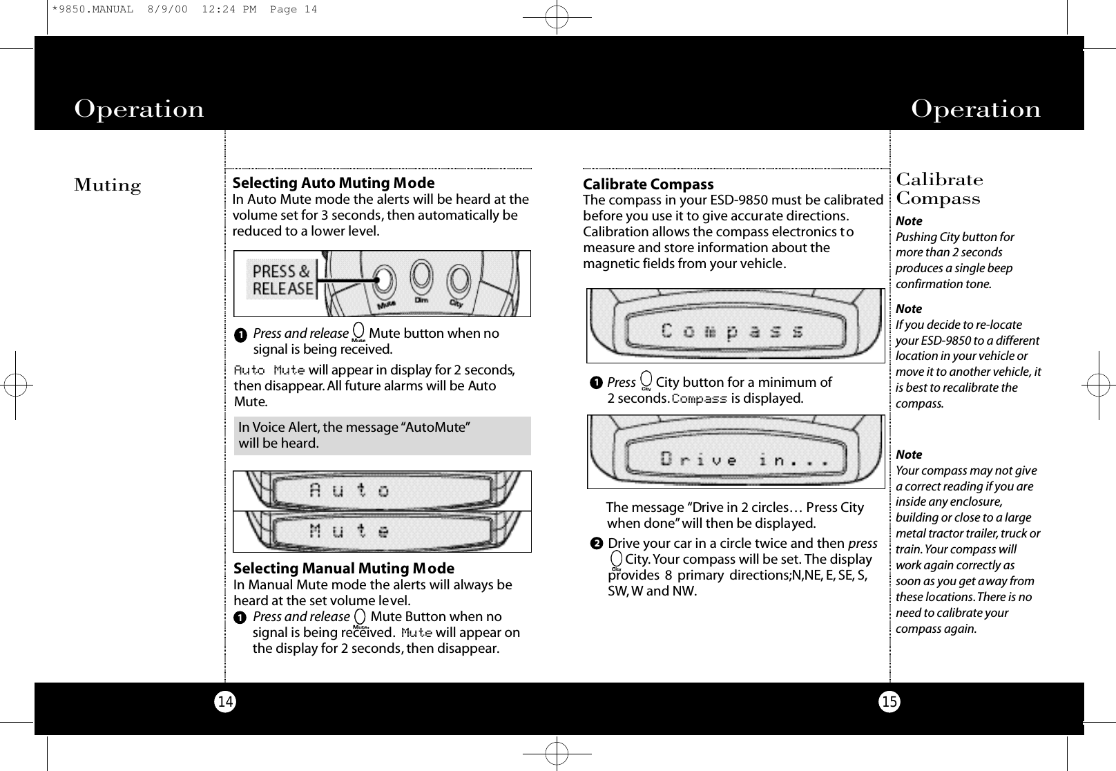 Operation15Operation14The message “Drive in 2 circles… Press Citywhen done”will then be displayed.Drive your car in a circle twice and then press City.Your compass will be set. The displayprovides 8 primary directions;N,NE, E, SE, S,SW,W and NW.NoteYour compass may not givea correct reading if you areinside any enclosure,building or close to a largemetal tractor trailer, truck ortrain.Your compass willwork again correctly assoon as you get away fromthese locations.There is noneed to calibrate yourcompass again.CalibrateCompassCalibrate CompassThe compass in your ESD-9850 must be calibratedbefore you use it to give accurate directions.Calibration allows the compass electronics tomeasure and store information about themagnetic fields from your vehicle.Press City button for a minimum of 2 seconds. Compass is displayed.NotePushing City button formore than 2 secondsproduces a single beepconfirmation tone.NoteIf you decide to re-locateyour ESD-9850 to a differentlocation in your vehicle ormove it to another vehicle, itis best to recalibrate thecompass.122Selecting Manual Muting ModeIn Manual Mute mode the alerts will always beheard at the set volume level.Press and release Mute Button when nosignal is being received. M u t e will appear onthe display for 2 seconds, then disappear.1Auto Mute will appear in display for 2 seco n d s ,then disappe a r.All future alarms will be Au toMu te.MutingPress and re l e a s e Mute b u t t on when nosignal is being re ce i ve d.1Selecting Auto Muting ModeIn Auto Mute mode the alerts will be heard at thevolume set for 3 seconds, then automatically bereduced to a lower level.In Voice Alert, the message “AutoMute”will be heard.*9850.MANUAL  8/9/00  12:24 PM  Page 14