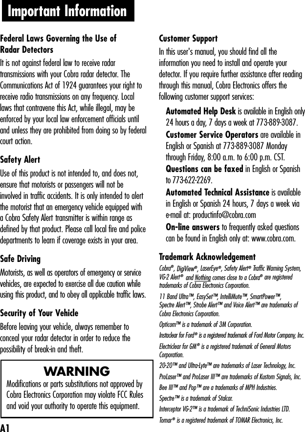 Important Information   Federal Laws Governing the Use of Radar Detectors It is not against federal law to receive radartransmissions with your Cobra radar detector. TheCommunications Act of 1924 guarantees your right toreceive radio transmissions on any frequency. Locallaws that contravene this Act, while illegal, may beenforced by your local law enforcement officials untiland unless they are prohibited from doing so by federalcourt action.Safety AlertUse of this product is not intended to, and does not,ensure that motorists or passengers will not beinvolved in traffic accidents. It is only intended to alertthe motorist that an emergency vehicle equipped witha Cobra Safety Alert transmitter is within range asdefined by that product. Please call local fire and policedepartments to learn if coverage exists in your area.Safe Driving Motorists, as well as operators of emergency or servicevehicles, are expected to exercise all due caution whileusing this product, and to obey all applicable traffic laws.Security of Your Vehicle Before leaving your vehicle, always remember toconceal your radar detector in order to reduce thepossibility of break-in and theft.Customer Support In this user&apos;s manual, you should find all theinformation you need to install and operate yourdetector. If you require further assistance after readingthrough this manual, Cobra Electronics offers thefollowing customer support services:Automated Help Desk is available in English only24 hours a day, 7 days a week at 773-889-3087.Customer Service Operators are available inEnglish or Spanish at 773-889-3087 Mondaythrough Friday, 8:00 a.m. to 6:00 p.m. CST.Questions can be faxed in English or Spanishto 773-622-2269.Automated Technical Assistance is availablein English or Spanish 24 hours, 7 days a week viae-mail at: productinfo@cobra.comOn-line answers to frequently asked questionscan be found in English only at: www.cobra.com.Trademark Acknowledgement Cobra®, DigiView®, LaserEye®, Safety Alert®Traffic Warning System,VG-2 Alert®  and Nothing comes close to a Cobra®are registeredtrademarks of Cobra Electronics Corporation.11 Band Ultra™, EasySet™, IntelliMute™, SmartPower™, Spectre Alert™, Strobe Alert™ and Voice Alert™ are trademarks ofCobra Electronics Corporation. Opticom™ is a trademark of 3M Corporation.Instaclear for Ford®is a registered trademark of Ford Motor Company, Inc.Electriclear for GM®is a registered trademark of General MotorsCorporation.20-20™ and Ultra-Lyte™ are trademarks of Laser Technology, Inc.ProLaser™ and ProLaser III™ are trademarks of Kustom Signals, Inc.Bee III™ and Pop™ are a trademarks of MPH Industries.Spectre™ is a trademark of Stalcar.Interceptor VG-2™ is a trademark of TechniSonic Industries LTD.Tomar®is a registered trademark of TOMAR Electronics, Inc.A1WARNINGModifications or parts substitutions not approved byCobra Electronics Corporation may violate FCC Rulesand void your authority to operate this equipment.