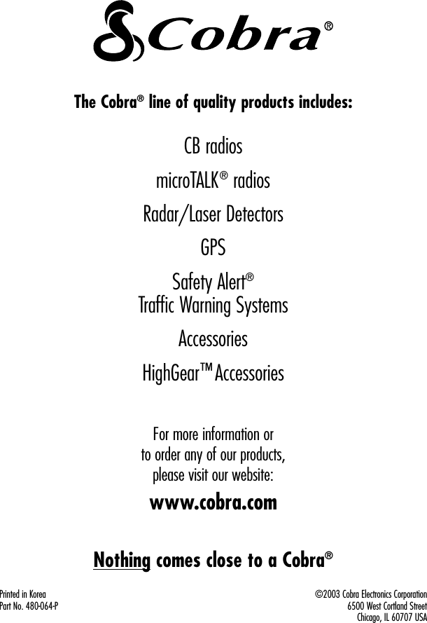 Printed in KoreaPart No. 480-064-P©2003 Cobra Electronics Corporation 6500 West Cortland Street Chicago, IL 60707 USAThe Cobra®line of quality products includes:CB radiosmicroTALK®radiosRadar/Laser DetectorsGPSSafety Alert®Traffic Warning SystemsAccessoriesHighGear™AccessoriesFor more information or to order any of our products, please visit our website:www.cobra.comNothing comes close to a Cobra®