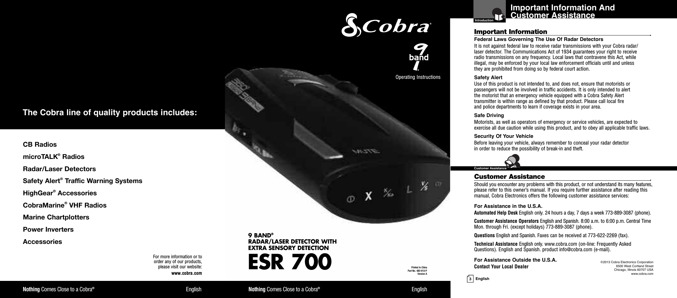 Important Information And Customer Assistance  Introduction3EnglishImportant Information •Federal Laws Governing The Use Of Radar Detectors It is not against federal law to receive radar transmissions with your Cobra radar/laser detector. The Communications Act of 1934 guarantees your right to receive radio transmissions on any frequency. Local laws that contravene this Act, while illegal, may be enforced by your local law enforcement officials until and unless they are prohibited from doing so by federal court action.Safety AlertUse of this product is not intended to, and does not, ensure that motorists orpassengers will not be involved in traffic accidents. It is only intended to alert the motorist that an emergency vehicle equipped with a Cobra Safety Alert transmitter is within range as defined by that product. Please call local fire and police departments to learn if coverage exists in your area.Safe Driving Motorists, as well as operators of emergency or service vehicles, are expected toexercise all due caution while using this product, and to obey all applicable traffic laws.Security Of Your Vehicle Before leaving your vehicle, always remember to conceal your radar detector in order to reduce the possibility of break-in and theft.Customer Assistance •Should you encounter any problems with this product, or not understand its many features,please refer to this owner’s manual. If you require further assistance after reading thismanual, Cobra Electronics offers the following customer assistance services:For Assistance in the U.S.A. Automated Help Desk English only. 24 hours a day, 7 days a week 773-889-3087 (phone).Customer Assistance Operators English and Spanish. 8:00 a.m. to 6:00 p.m. Central TimeMon. through Fri. (except holidays) 773-889-3087 (phone).Questions English and Spanish. Faxes can be received at 773-622-2269 (fax).Technical Assistance English only. www.cobra.com (on-line: Frequently AskedQuestions). English and Spanish. product info@cobra.com (e-mail).For Assistance Outside the U.S.A. Contact Your Local DealerESR 7009 BAND®RADAR/LASER DETECTOR WITH EXTRA SENSORY DETECTIONNothing Comes Close to a Cobra®EnglishNothing Comes Close to a Cobra®EnglishOperating Instructions Printed in China Part No. 480-913-PVersion AFor more information or to order any of our products, please visit our website:www.cobra.com©2013 Cobra Electronics Corporation6500 West Cortland StreetChicago, Illinois 60707 USAwww.cobra.com!$#!)!$#$#%%!#$%(#%)##  ($%$#)$$!#$!## )!$# #%&quot;!%%#$!&apos;# &amp;#%#$$$!#$The Cobra line of quality products includes:  Customer Assistance