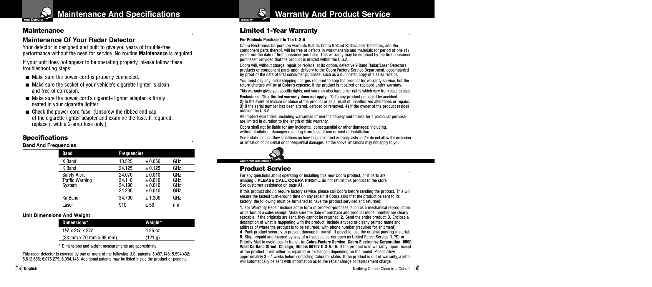 Warranty And Product ServiceNothing Comes Close to a Cobra®15Maintenance And Specifications14 EnglishMaintenance •Maintenance Of Your Radar DetectorYour detector is designed and built to give you years of trouble-freeperformance without the need for service. No routine Maintenance is required.If your unit does not appear to be operating properly, please follow thesetroubleshooting steps:■Make sure the power cord is properly connected.■Make sure the socket of your vehicle’s cigarette lighter is clean and free of corrosion.■Make sure the power cord’s cigarette lighter adapter is firmly seated in your cigarette lighter.■Check the power cord fuse. (Unscrew the ribbed end cap of the cigarette lighter adapter and examine the fuse. If required, replace it with a 2-amp fuse only.)Specifications •Band And FrequenciesBand FrequenciesX Band 10.525 ± 0.050 GHzK Band 24.125 ± 0.125 GHzSafety Alert 24.070 ± 0.010 GHzTraffic Warning 24.110 ± 0.010 GHzSystem 24.190 ± 0.010 GHz24.230 ± 0.010 GHzKa Band 34.700 ± 1.300 GHzLaser 910 ± 50 nmUnit Dimensions And WeightDimensions* Weight*11⁄4&quot; x 23⁄4&quot; x 37⁄8&quot; 4.26 oz.(33 mm x 70 mm x 98 mm) (121 g)* Dimensions and weight measurements are approximate.This radar detector is covered by one or more of the following U.S. patents: 5,497,148; 5,594,432;5,612,685; 6,078,279; 6,094,148. Additional patents may be listed inside the product or pending. Limited 1-Year Warranty •For Products Purchased In The U.S.A.Cobra Electronics Corporation warrants that its Cobra 9 Band Radar/Laser Detectors, and the com po nent parts thereof, will be free of defects in workmanship and materials for period of one (1)year from the date of first consumer purchase. This war ran ty may be enforced by the first consumerpur chas er, pro vid ed that the product is utilized within the U.S.A.Cobra will, without charge, repair or replace, at its option, de fec tive 9 Band Radar/Laser Detectors,products or com po nent parts upon de liv ery to the Cobra Factory Service Department, ac com pa niedby proof of the date of first consumer pur chase, such as a du pli cat ed copy of a sales receipt.You must pay any initial shipping charges required to ship the product for warranty service, but thereturn charges will be at Cobra’s expense, if the product is repaired or replaced under warranty.This warranty gives you specific rights, and you may also have other rights which vary from state to state.Exclusions:  This limited warranty does not apply:  1) To any product dam aged by accident.  2) In the event of misuse or abuse of the product or as a result of un au tho rized alterations or repairs.3) If the serial number has been altered, defaced or re moved. 4) If the owner of the product residesoutside the U.S.A. All implied warranties, including war ran ties of mer chant abil i ty and fitness for a par tic u lar purposeare limited in duration to the length of this warranty.Cobra shall not be liable for any incidental, con se quen tial or oth er dam ag es; including, without lim i ta tion, damages re sult ing from loss of use or cost of in stal la tion.Some states do not allow limitations on how long an implied warranty lasts and/or do not allow the ex clu sionor limitation of incidental or con se quen tial dam ag es, so the above lim itations may not apply to you.Product Service •For any questions about operating or installing this new Cobra product, or if parts aremissing…*do not return this product to the store. See customer assistance on page A1.If this product should require factory service, please call Cobra before sending the product. This willensure the fastest turn-around time on any repair. If Cobra asks that the product be sent to itsfactory, the following must be furnished to have the product serviced and returned:1. For Warranty Repair include some form of proof-of-purchase, such as a mechanical reproductionor carbon of a sales receipt. Make sure the date of purchase and product model number are clearlyreadable. If the originals are sent, they cannot be returned; 2. Send the entire product; 3. Enclose adescription of what is happening with the product. Include a typed or clearly printed name andaddress of where the product is to be returned, with phone number (required for shipment).4. Pack product securely to prevent damage in transit. If possible, use the original packing material;5. Ship prepaid and insured by way of a traceable carrier such as United Parcel Service (UPS) orPriority Mail to avoid loss in transit to: Cobra Factory Service, Cobra Electronics Corporation, 6500West Cortland Street, Chicago, Illinois 60707 U.S.A.; 6. If the product is in warranty, upon receiptof the product it will either be repaired or exchanged depending on the model. Please allowapproximately 3 – 4 weeks before contacting Cobra for status. If the product is out of warranty, a letterwill automatically be sent with information as to the repair charge or replacement charge.  Your Detector  Warranty  Customer Assistance