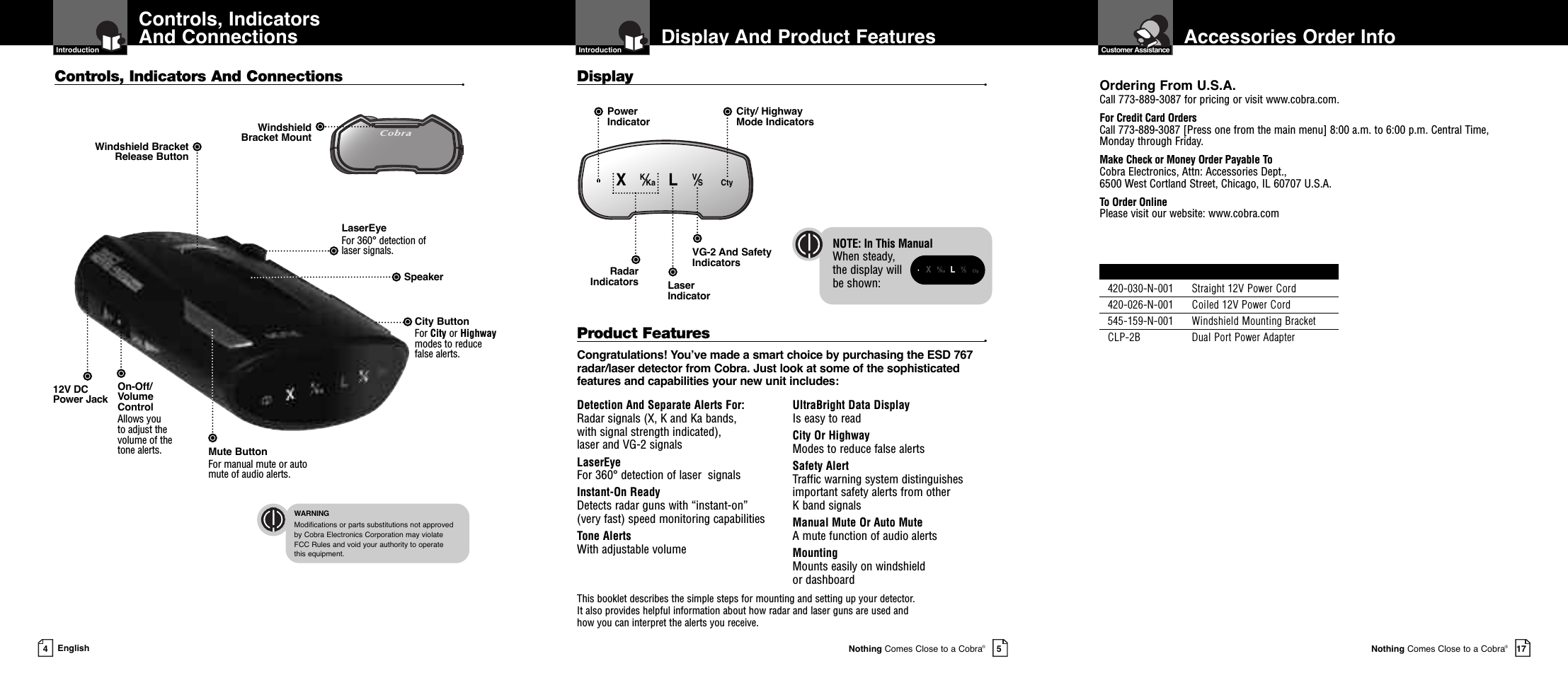 WarrantyAccessories Order InfoNothing Comes Close to a Cobra®17Display And Product Features  IntroductionNothing Comes Close to a Cobra®5Controls, IndicatorsAnd Connections  Introduction4EnglishDetection And Separate Alerts For: Radar signals (X, K and Ka bands, with signal strength indicated), laser and VG-2 signalsLaserEye   For 360° detection of laser  signalsInstant-On Ready Detects radar guns with “instant-on”(very fast) speed monitoring capabilitiesTone Alerts With adjustable volumeUltraBright Data Display Is easy to readCity Or Highway Modes to reduce false alertsSafety Alert Traffic warning system distinguishesimportant safety alerts from other K band signalsManual Mute Or Auto Mute A mute function of audio alertsMounting Mounts easily on windshield or dashboardProduct Features •Congratulations! You’ve made a smart choice by purchasing the ESD 767radar/laser detector from Cobra. Just look at some of the sophisticatedfeatures and capabilities your new unit includes:Controls, Indicators And Connections •Display •This booklet describes the simple steps for mounting and setting up your detector. It also provides helpful information about how radar and laser guns are used and how you can interpret the alerts you receive.12V DCPower JackOn-Off/VolumeControlAllows you to adjust thevolume of thetone alerts.City Button For City or Highwaymodes to reducefalse alerts.LaserEye For 360° detection of laser signals.Windshield Bracket Release ButtonSpeakerMute ButtonFor manual mute or automute of audio alerts. WindshieldBracket MountLaserIndicator VG-2 And SafetyIndicatorsRadar IndicatorsPowerIndicatorCity/ Highway Mode Indicators  WARNINGModifications or parts substitutions not approved by Cobra Electronics Corporation may violate FCC Rules and void your authority to operate this equipment.NOTE: In This ManualWhen steady, the display will be shown:•XK⁄Ka LV⁄S Cty  •XK⁄KaLV⁄SCty  Customer AssistanceOrdering From U.S.A.Call 773-889-3087 for pricing or visit www.cobra.com.For Credit Card OrdersCall 773-889-3087 [Press one from the main menu] 8:00 a.m. to 6:00 p.m. Central Time,Monday through Friday.Make Check or Money Order Payable ToCobra Electronics, Attn: Accessories Dept., 6500 West Cortland Street, Chicago, IL 60707 U.S.A.To Order OnlinePlease visit our website: www.cobra.comItem # Description420-030-N-001 Straight 12V Power Cord420-026-N-001 Coiled 12V Power Cord545-159-N-001 Windshield Mounting BracketCLP-2B Dual Port Power Adapter