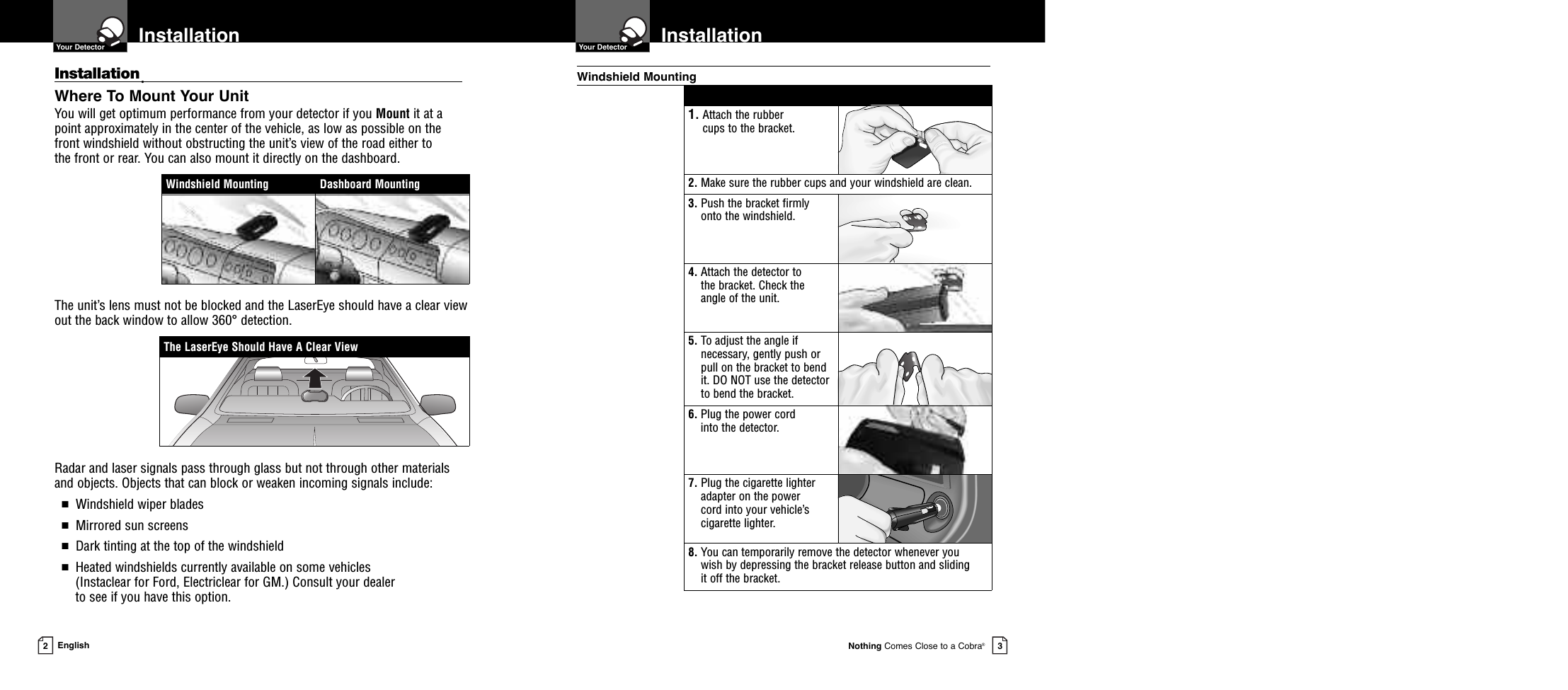Nothing Comes Close to a Cobra®Installation  Your Detector3Installation  Your Detector2EnglishInstallation•Where To Mount Your UnitYou will get optimum performance from your detector if you Mount it at apoint approximately in the center of the vehicle, as low as possible on thefront windshield without obstructing the unit’s view of the road either to the front or rear. You can also mount it directly on the dashboard. The unit’s lens must not be blocked and the LaserEye should have a clear viewout the back window to allow 360° detection.Radar and laser signals pass through glass but not through other materialsand objects. Objects that can block or weaken incoming signals include: ■Windshield wiper blades■Mirrored sun screens■Dark tinting at the top of the windshield■Heated windshields currently available on some vehicles (Instaclear for Ford, Electriclear for GM.) Consult your dealer to see if you have this option.1. Attach the rubber cups to the bracket.2. Make sure the rubber cups and your windshield are clean.3. Push the bracket firmlyonto the windshield.4. Attach the detector to the bracket. Check the angle of the unit.5. To adjust the angle ifnecessary, gently push orpull on the bracket to bendit. DO NOT use the detectorto bend the bracket.6. Plug the power cord into the detector.7. Plug the cigarette lighteradapter on the power cord into your vehicle’scigarette lighter.8. You can temporarily remove the detector whenever you wish by depressing the bracket release button and sliding it off the bracket.Windshield MountingThe LaserEye Should Have A Clear ViewWindshield Mounting Dashboard Mounting