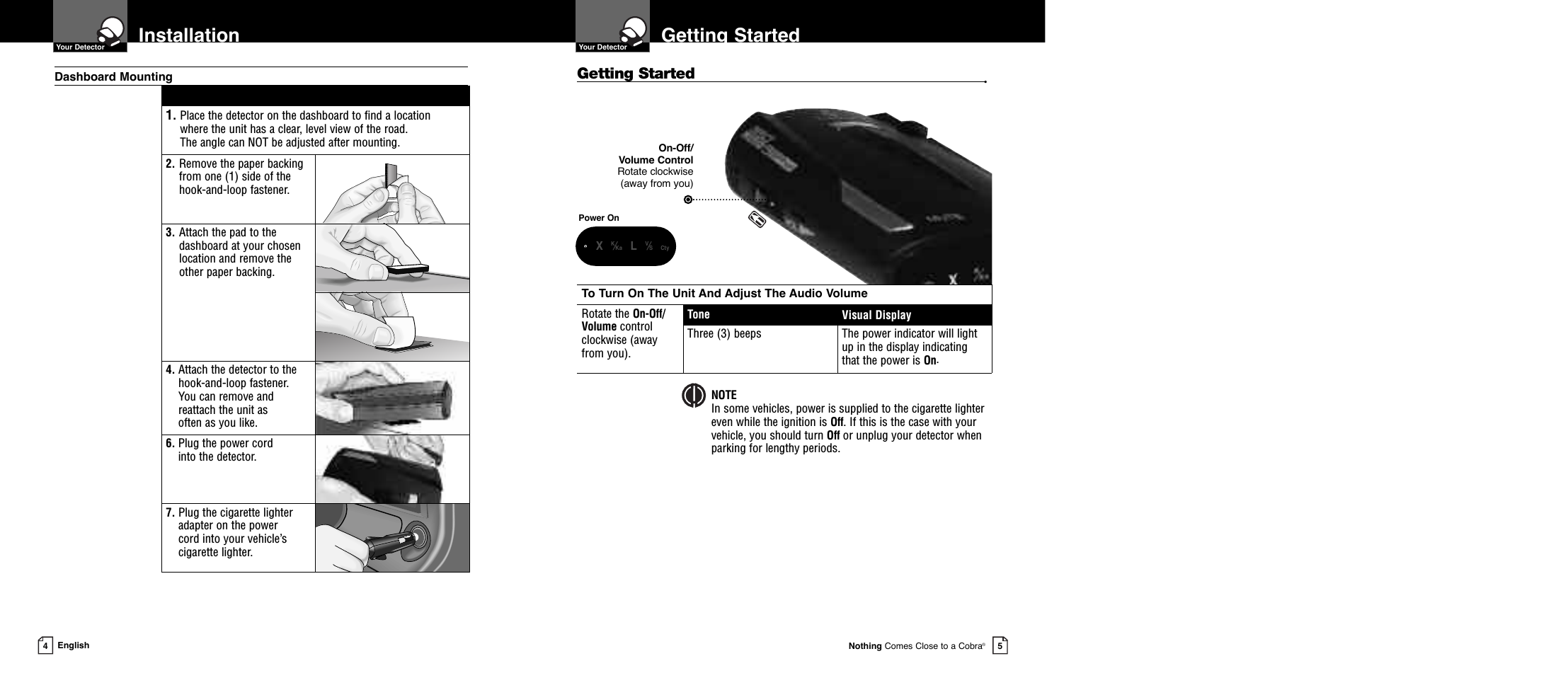 To Turn On The Unit And Adjust The Audio VolumeRotate the On-Off/Volume control clockwise (away from you).Tone Visual DisplayThree (3) beeps The power indicator will lightup in the display indicatingthat the power is On.Getting StartedGetting Started •  Your DetectorNothing Comes Close to a Cobra®5Installation  Your Detector4English1. Place the detector on the dashboard to find a location where the unit has a clear, level view of the road. The angle can NOT be adjusted after mounting.2. Remove the paper backingfrom one (1) side of thehook-and-loop fastener.3. Attach the pad to thedashboard at your chosenlocation and remove the other paper backing.4. Attach the detector to thehook-and-loop fastener. You can remove andreattach the unit as often as you like.6. Plug the power cord into the detector.7. Plug the cigarette lighteradapter on the power cord into your vehicle’scigarette lighter.Dashboard MountingPower OnOn-Off/Volume ControlRotate clockwise (away from you)NOTEIn some vehicles, power is supplied to the cigarette lighter even while the ignition is Off. If this is the case with your vehicle, you should turn Off or unplug your detector whenparking for lengthy periods.    •XK⁄Ka LV⁄S Cty